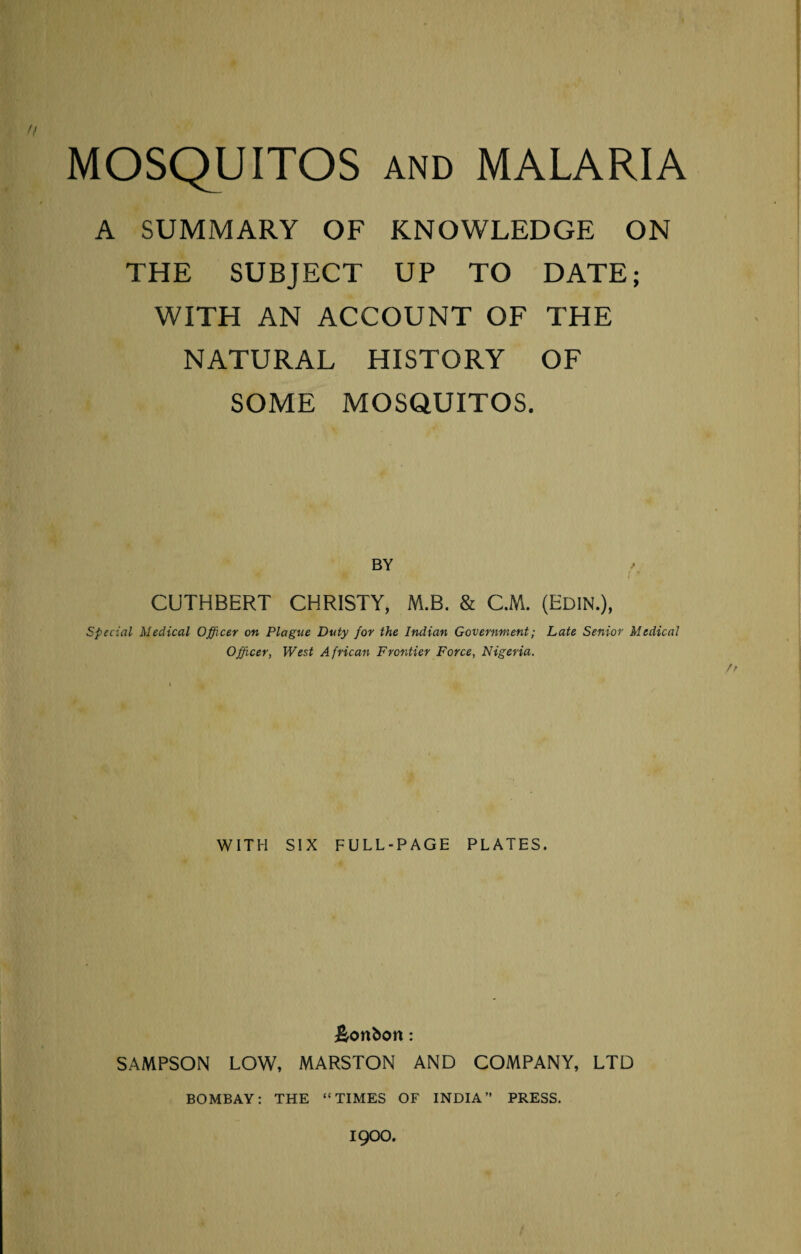 A SUMMARY OF KNOWLEDGE ON THE SUBJECT UP TO DATE; WITH AN ACCOUNT OF THE NATURAL HISTORY OF SOME MOSQUITOS. CUTHBERT CHRISTY, M.B. & CM. (Edin.), Special Medical Officer on Plague Duty for the Indian Government; Late Senior Medical Officer, West African Frontier Force, Nigeria. fr WITH SIX FULL-PAGE PLATES. bonbon: SAMPSON LOW, MARSTON AND COMPANY, LTD BOMBAY; THE “TIMES OF INDIA” PRESS. 1900.