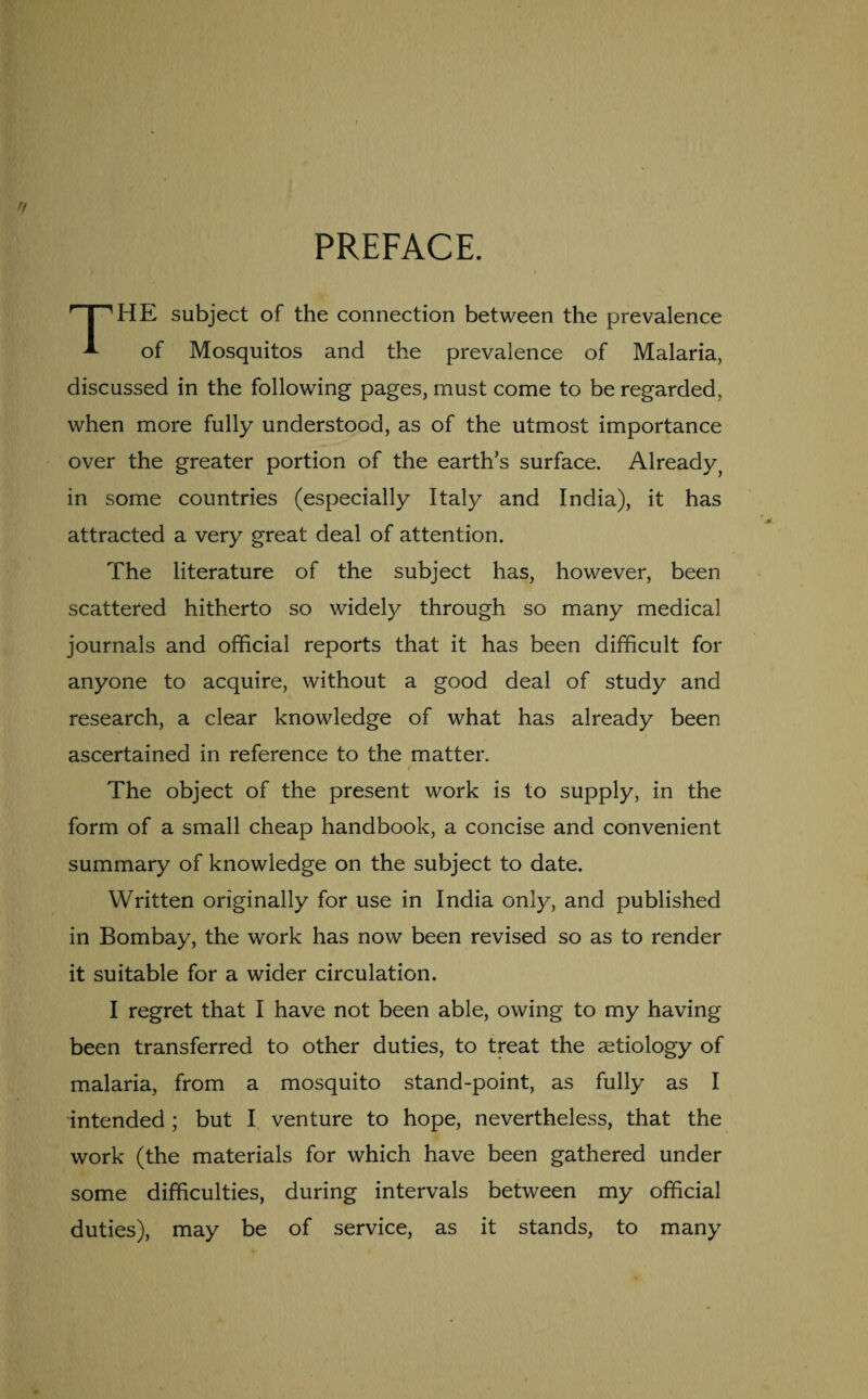 PREFACE. HE subject of the connection between the prevalence A of Mosquitos and the prevalence of Malaria, discussed in the following pages, must come to be regarded, when more fully understood, as of the utmost importance over the greater portion of the earth's surface. Already, in some countries (especially Italy and India), it has attracted a very great deal of attention. The literature of the subject has, however, been scattered hitherto so widely through so many medical journals and official reports that it has been difficult for anyone to acquire, without a good deal of study and research, a clear knowledge of what has already been ascertained in reference to the matter. The object of the present work is to supply, in the form of a small cheap handbook, a concise and convenient summary of knowledge on the subject to date. Written originally for use in India only, and published in Bombay, the work has now been revised so as to render it suitable for a wider circulation. I regret that I have not been able, owing to my having been transferred to other duties, to treat the aetiology of malaria, from a mosquito stand-point, as fully as I intended ; but I venture to hope, nevertheless, that the work (the materials for which have been gathered under some difficulties, during intervals between my official duties), may be of service, as it stands, to many