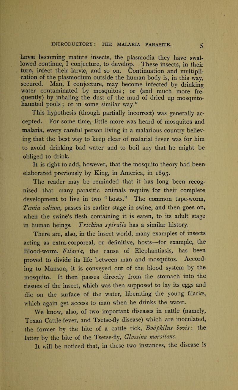 larvae becoming mature insects, the plasmodia they have swal¬ lowed continue, I conjecture, to develop. These insects, in their turn, infect their larvae, and so on. Continuation and multipli¬ cation of the plasmodium outside the human body is, in this wav, secured. Man, I conjecture, may become infected by drinking water contaminated by mosquitos; or (and much more fre¬ quently) by inhaling the dust of the mud of dried up mosquito- haunted pools; or in some similar way.” This hypothesis (though partially incorrect) was generally ac¬ cepted. For some time, little more was heard of mosquitos and malaria, every careful person living in a malarious country believ¬ ing that the best way to keep clear of malarial fever was for him to avoid drinking bad water and to boil any that he might be obliged to drink. It is right to add, however, that the mosquito theory had been elaborated previously by King, in America, in 1893. The reader may be reminded that it has long been recog¬ nised that many parasitic animals require for their complete development to live in two “ hosts.” The common tape-worm, Tcenia solium, passes its earlier stage in swine, and then goes on, when the swine’s flesh containing it is eaten, to its adult stage in human beings. Trichina spiralis has a similar history. There are, also, in the insect world, many examples of insects acting as extra-corporeal, or definitive, hosts—for example, the Blood-worm, Filaria, the cause of Elephantiasis, has been proved to divide its life between man and mosquitos. Accord¬ ing to Manson, it is conveyed out of the blood system by the mosquito. It then passes directly from the stomach into the tissues of the insect, which was then supposed to lay its eggs and die on the surface of the water, liberating the young filarise, which again get access to man when he drinks the water. We know, also, of two important diseases in cattle (namely, Texan Cattle-fever, and Tsetse-fly disease) which are inoculated, the former by the bite of a cattle tick, Boophilus bovis: the latter by the bite of the Tsetse-fly, Glossina morsitans. It will be noticed that, in these two instances, the disease is