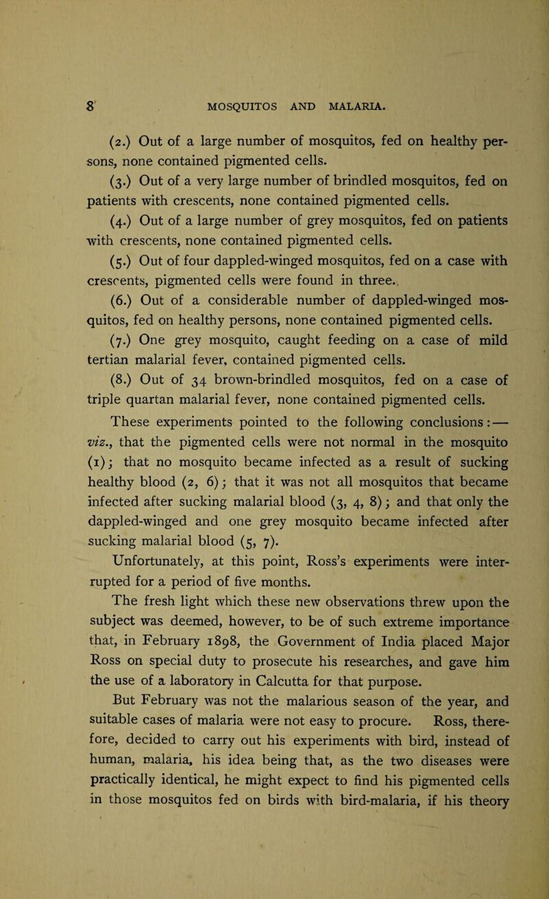 (2.) Out of a large number of mosquitos, fed on healthy per¬ sons, none contained pigmented cells. (3.) Out of a very large number of brindled mosquitos, fed on patients with crescents, none contained pigmented cells. (4.) Out of a large number of grey mosquitos, fed on patients with crescents, none contained pigmented cells. (5.) Out of four dappled-winged mosquitos, fed on a case with crescents, pigmented cells were found in three.. (6.) Out of a considerable number of dappled-winged mos¬ quitos, fed on healthy persons, none contained pigmented cells. (7.) One grey mosquito, caught feeding on a case of mild tertian malarial fever, contained pigmented cells. (8.) Out of 34 brown-brindled mosquitos, fed on a case of triple quartan malarial fever, none contained pigmented cells. These experiments pointed to the following conclusions: — viz., that the pigmented cells were not normal in the mosquito (1); that no mosquito became infected as a result of sucking healthy blood (2, 6); that it was not all mosquitos that became infected after sucking malarial blood (3, 4, 8); and that only the dappled-winged and one grey mosquito became infected after sucking malarial blood (5, 7). Unfortunately, at this point, Ross’s experiments were inter¬ rupted for a period of five months. The fresh light which these new observations threw upon the subject was deemed, however, to be of such extreme importance that, in February 1898, the Government of India placed Major Ross on special duty to prosecute his researches, and gave him the use of a laboratory in Calcutta for that purpose. But February was not the malarious season of the year, and suitable cases of malaria were not easy to procure. Ross, there¬ fore, decided to carry out his experiments with bird, instead of human, malaria, his idea being that, as the two diseases were practically identical, he might expect to find his pigmented cells in those mosquitos fed on birds with bird-malaria, if his theory