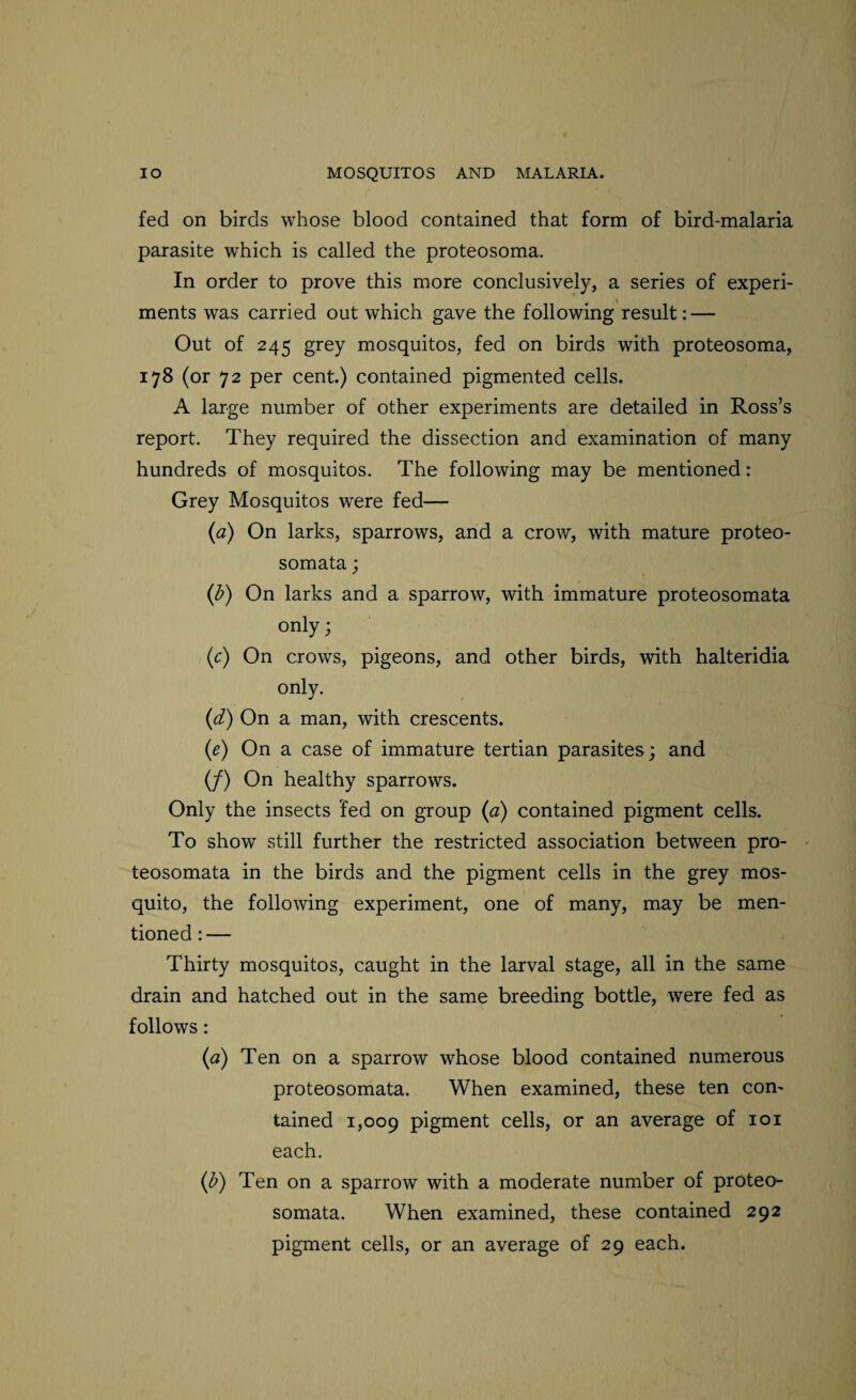 fed on birds whose blood contained that form of bird-malaria parasite which is called the proteosoma. In order to prove this more conclusively, a series of experi¬ ments was carried out which gave the following result: — Out of 245 grey mosquitos, fed on birds with proteosoma, 178 (or 72 per cent.) contained pigmented cells. A large number of other experiments are detailed in Ross’s report. They required the dissection and examination of many hundreds of mosquitos. The following may be mentioned: Grey Mosquitos were fed— (a) On larks, sparrows, and a crow, with mature proteo- somata; (b) On larks and a sparrow, with immature proteosomata only; (c) On crows, pigeons, and other birds, with halteridia only. (d) On a man, with crescents. (e) On a case of immature tertian parasites; and (/) On healthy sparrows. Only the insects fed on group (a) contained pigment cells. To show still further the restricted association between pro¬ teosomata in the birds and the pigment cells in the grey mos¬ quito, the following experiment, one of many, may be men¬ tioned : — Thirty mosquitos, caught in the larval stage, all in the same drain and hatched out in the same breeding bottle, were fed as follows: (a) Ten on a sparrow whose blood contained numerous proteosomata. When examined, these ten con¬ tained 1,009 pigment cells, or an average of 101 each. (b) Ten on a sparrow with a moderate number of proteo¬ somata. When examined, these contained 292 pigment cells, or an average of 29 each.