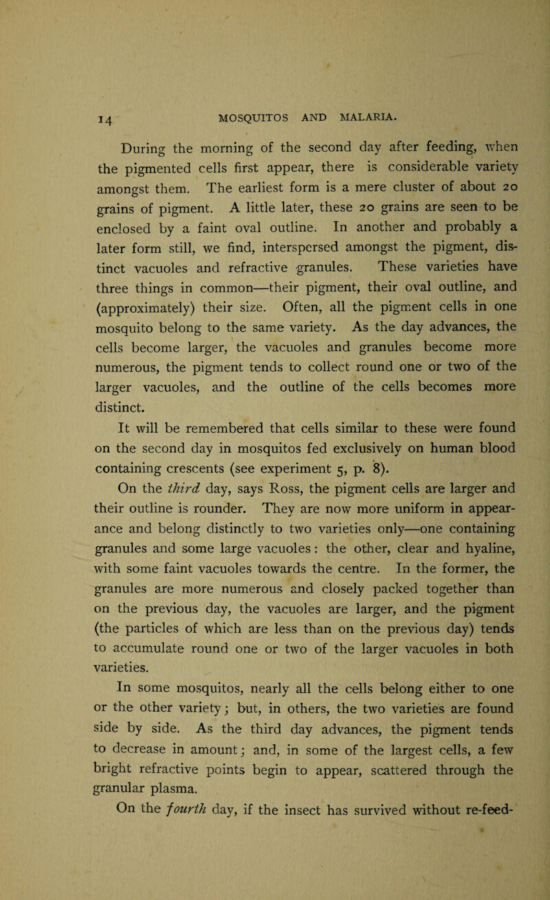 During the morning of the second day after feeding, when the pigmented cells first appear, there is considerable variety amongst them. The earliest form is a mere cluster of about 20 grains of pigment. A little later, these 20 grains are seen to be enclosed by a faint oval outline. In another and probably a later form still, we find, interspersed amongst the pigment, dis¬ tinct vacuoles and refractive granules. These varieties have three things in common—their pigment, their oval outline, and (approximately) their size. Often, all the pigment cells in one mosquito belong to the same variety. As the day advances, the cells become larger, the vacuoles and granules become more numerous, the pigment tends to collect round one or two of the larger vacuoles, and the outline of the cells becomes more distinct. It will be remembered that cells similar to these were found on the second day in mosquitos fed exclusively on human blood containing crescents (see experiment 5, p. 8). On the third day, says Ross, the pigment cells are larger and their outline is rounder. They are now more uniform in appear¬ ance and belong distinctly to two varieties only—one containing granules and some large vacuoles: the other, clear and hyaline, with some faint vacuoles towards the centre. In the former, the granules are more numerous and closely packed together than on the previous day, the vacuoles are larger, and the pigment (the particles of which are less than on the previous day) tends to accumulate round one or two of the larger vacuoles in both varieties. In some mosquitos, nearly all the cells belong either to one or the other variety; but, in others, the two varieties are found side by side. As the third day advances, the pigment tends to decrease in amount; and, in some of the largest cells, a few bright refractive points begin to appear, scattered through the granular plasma. On the fourth day, if the insect has survived without re-feed-