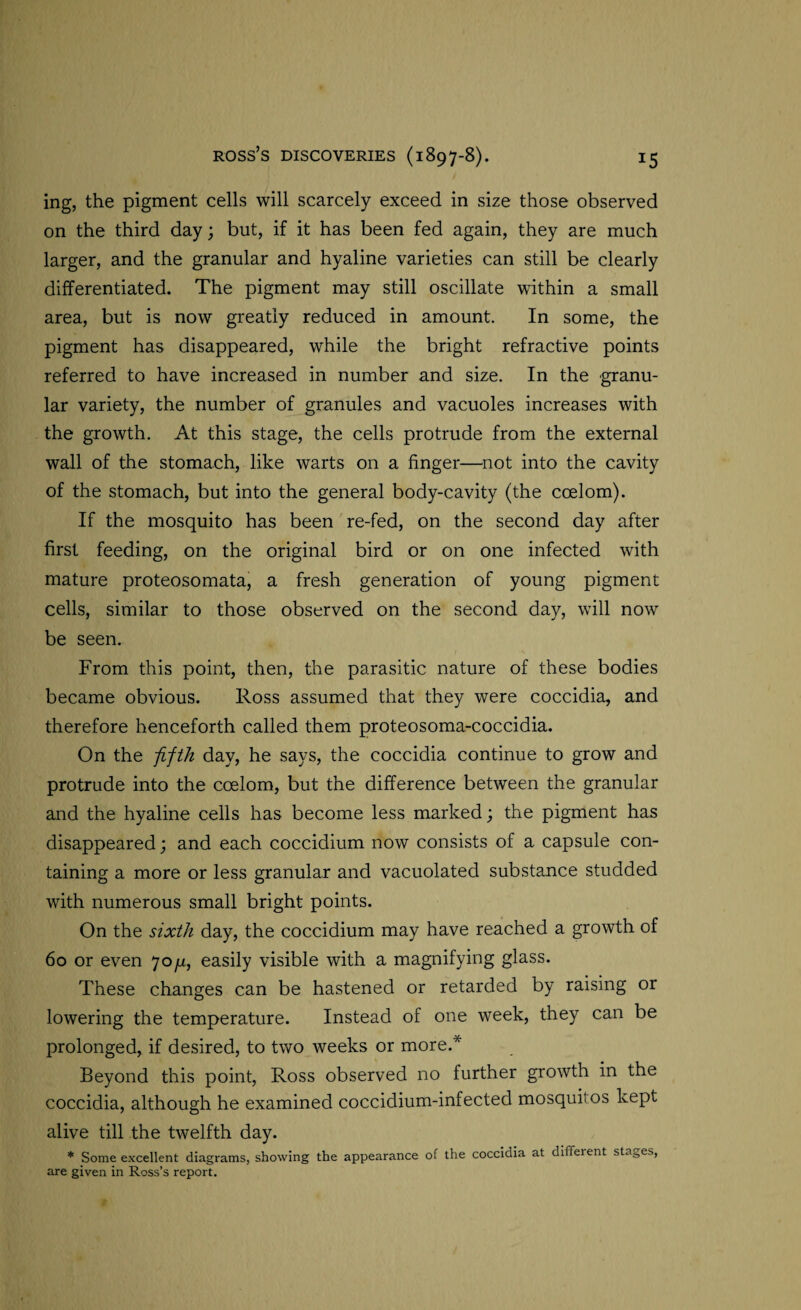 ing, the pigment cells will scarcely exceed in size those observed on the third day; but, if it has been fed again, they are much larger, and the granular and hyaline varieties can still be clearly differentiated. The pigment may still oscillate within a small area, but is now greatly reduced in amount. In some, the pigment has disappeared, while the bright refractive points referred to have increased in number and size. In the granu¬ lar variety, the number of granules and vacuoles increases with the growth. At this stage, the cells protrude from the external wall of the stomach, like warts on a finger—not into the cavity of the stomach, but into the general body-cavity (the coelom). If the mosquito has been re-fed, on the second day after first feeding, on the original bird or on one infected with mature proteosomata, a fresh generation of young pigment cells, similar to those observed on the second day, will now be seen. From this point, then, the parasitic nature of these bodies became obvious. Ross assumed that they were coccidia, and therefore henceforth called them proteosoma-coccidia. On the fifth day, he says, the coccidia continue to grow and protrude into the ccelom, but the difference between the granular and the hyaline cells has become less marked; the pigment has disappeared; and each coccidium now consists of a capsule con¬ taining a more or less granular and vacuolated substance studded with numerous small bright points. On the sixth day, the coccidium may have reached a growth of 60 or even 70/x, easily visible with a magnifying glass. These changes can be hastened or retarded by raising or lowering the temperature. Instead of one week, they can be prolonged, if desired, to two weeks or more.* Beyond this point, Ross observed no further growth in the coccidia, although he examined coccidium-infected mosquitos kept alive till the twelfth day. * Some excellent diagrams, showing the appearance of the coccidia at different stages, are given in Ross’s report.