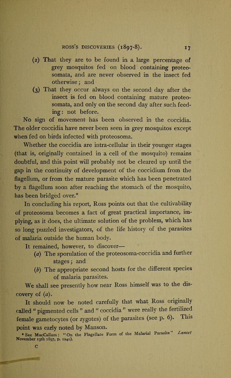 (2) That they are to be found in a large percentage of grey mosquitos fed on blood containing proteo- somata, and are never observed in the insect fed otherwise; and (3) That they occur always on the second day after the insect is fed on blood containing mature proteo- somata, and only on the second day after such feed¬ ing: not before. No sign of movement has been observed in the coccidia. The older coccidia have never been seen in grey mosquitos except when fed on birds infected with proteosoma. Whether the coccidia are intra-cellular in their younger stages (that is, originally contained in a cell of the mosquito) remains doubtful, and this point will probably not be cleared up until the gap in the continuity of development of the coccidium from the flagellum, or from the mature parasite which has been penetrated by a flagellum soon after reaching the stomach of the mosquito, has been bridged over.* In concluding his report, Ross points out that the cultivability of proteosoma becomes a fact of great practical importance, im¬ plying, as it does, the ultimate solution of the problem, which has so long puzzled investigators, of the life history of the parasites of malaria outside the human body. It remained, however, to discover— (a) The sporulation of the proteosoma-coccidia and further stages; and (b) The appropriate second hosts for the different species of malaria parasites. We shall see presently how near Ross himself was to the dis¬ covery of (a). It should now be noted carefully that what Ross originally called “ pigmented cells ” and “ coccidia ” were really the fertilized female gametocytes (or zygotes) of the parasites (see p. 6). This point was early noted by Manson. * See MacCallum: “On the Flagellate Form of the Malarial Parasite Lancet November 13th 1897, p. 1240). C >»■ —