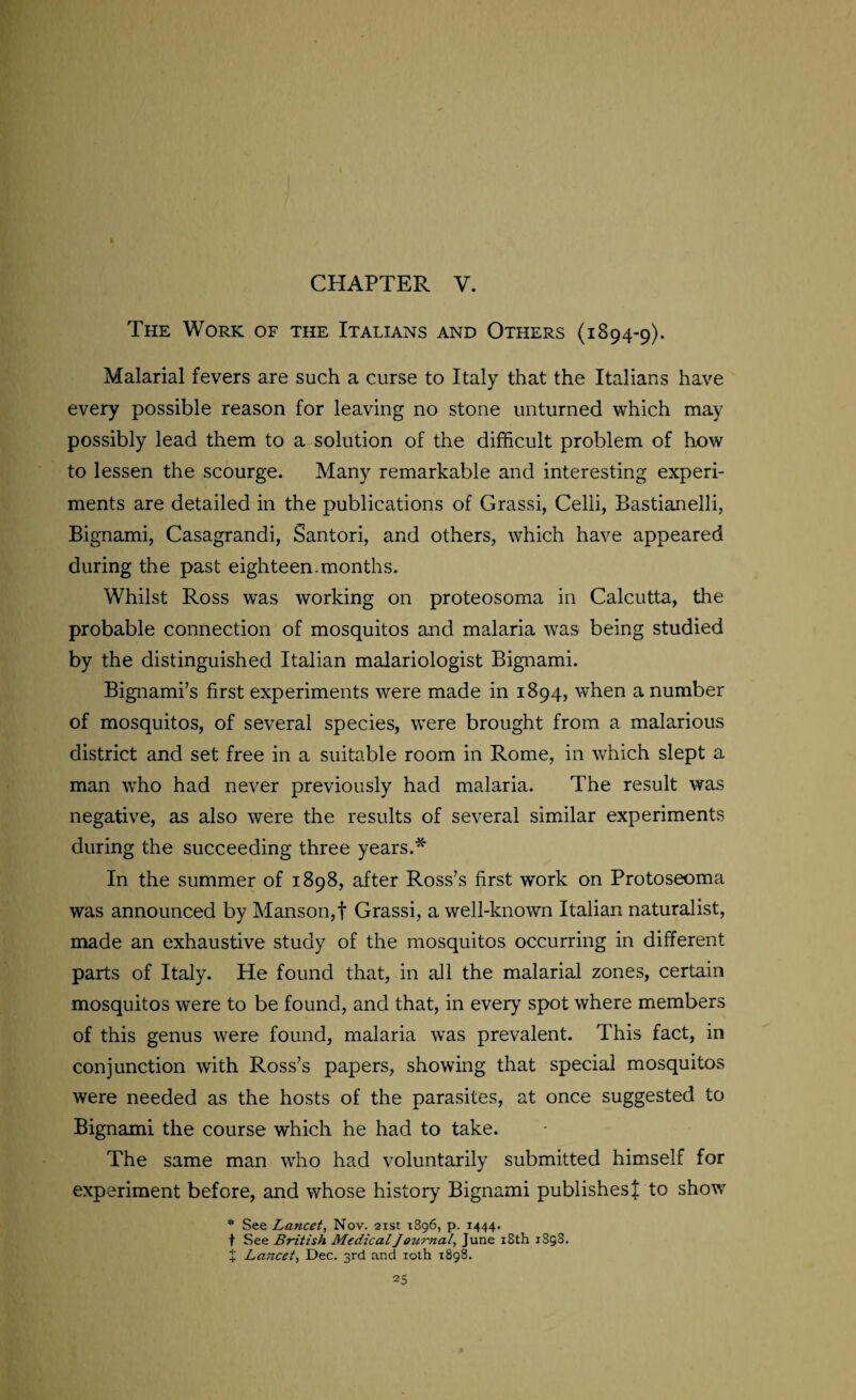 The Work of the Italians and Others (1894-9). Malarial fevers are such a curse to Italy that the Italians have every possible reason for leaving no stone unturned which may possibly lead them to a solution of the difficult problem of how to lessen the scourge. Many remarkable and interesting experi¬ ments are detailed in the publications of Grassi, Celli, Bastianelli, Bignami, Casagrandi, Santori, and others, which have appeared during the past eighteen.months. Whilst Ross was working on proteosoma in Calcutta, the probable connection of mosquitos and malaria was being studied by the distinguished Italian malariologist Bignami. Bignami’s first experiments were made in 1894, when a number of mosquitos, of several species, were brought from a malarious district and set free in a suitable room in Rome, in which slept a man who had never previously had malaria. The result was negative, as also were the results of several similar experiments during the succeeding three years.* In the summer of 1898, after Ross’s first work on Protoseoma was announced by Manson,t Grassi, a well-known Italian naturalist, made an exhaustive study of the mosquitos occurring in different parts of Italy. He found that, in all the malarial zones, certain mosquitos were to be found, and that, in every spot where members of this genus were found, malaria was prevalent. This fact, in conjunction with Ross’s papers, showing that special mosquitos were needed as the hosts of the parasites, at once suggested to Bignami the course which he had to take. The same man who had voluntarily submitted himself for experiment before, and whose history Bignami publishes | to show * See Lancet, Nov. 21st 1896, p. 1444. t See British Medical Journal, June 18th 1S98. X Lancet, Dec. 3rd and 10th 1898.