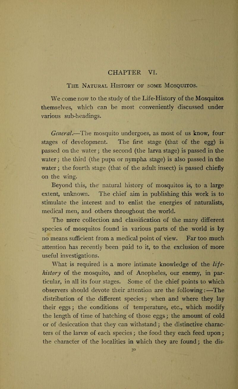 The Natural History of some Mosquitos. We come now to the study of the Life-History of the Mosquitos themselves, which can be most conveniently discussed under various sub-headings. General.—The mosquito undergoes, as most of us know, four* stages of development. The first stage (that of the egg) is passed on the water; the second (the larva stage) is passed in the water; the third (the pupa or nympha stage) is also passed in the water; the fourth stage (that of the adult insect) is passed chiefly on the wing. Beyond this, the' natural history of mosquitos is, to a large extent, unknown. The chief aim in publishing this work is to stimulate the interest and to enlist the energies of naturalists, medical men, and others throughout the world. The mere collection and classification of the many different species of mosquitos found in various parts of tire world is by no means sufficient from a medical point of view. Far too much attention has recently been paid to it, to the exclusion of more useful investigations. What is required is a more intimate knowledge of the life- history of the mosquito, and of Anopheles, our enemy, in par¬ ticular, in all its four stages. Some of the chief points to which observers should devote their attention are the following:—The distribution of the different species; when and where they lay their eggs; the conditions of temperature, etc., which modify the length of time of hatching of those eggs; the amount of cold or of desiccation that they can withstand; the distinctive charac¬ ters of the larvae of each species; the food they each feed upon; the character of the localities in which they are found; the dis-