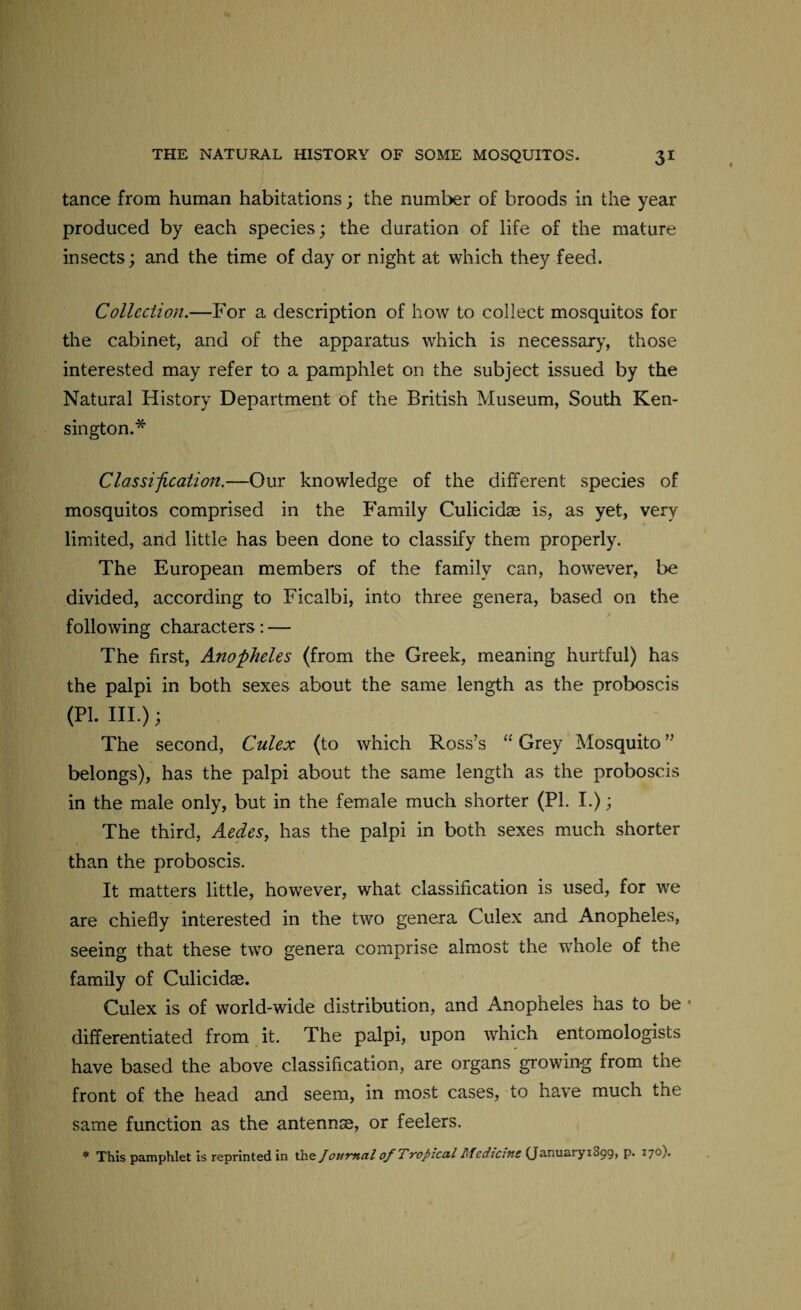 tance from human habitations; the number of broods in the year produced by each species; the duration of life of the mature insects; and the time of day or night at which they feed. Collection.—For a description of how to collect mosquitos for the cabinet, and of the apparatus which is necessary, those interested may refer to a pamphlet on the subject issued by the Natural History Department of the British Museum, South Ken¬ sington.* Classification.—Our knowledge of the different species of mosquitos comprised in the Family Culicidae is, as yet, very limited, and little has been done to classify them properly. The European members of the family can, however, be divided, according to Ficalbi, into three genera, based on the following characters: — The first, Anopheles (from the Greek, meaning hurtful) has the palpi in both sexes about the same length as the proboscis (PL III.); The second, Culex (to which Ross’s “ Grey Mosquito ” belongs), has the palpi about the same length as the proboscis in the male only, but in the female much shorter (PL I.); The third, Aedes, has the palpi in both sexes much shorter than the proboscis. It matters little, however, what classification is used, for we are chiefly interested in the two genera Culex and Anopheles, seeing that these two genera comprise almost the whole of the family of Culicidae. Culex is of world-wide distribution, and Anopheles has to be * differentiated from it. The palpi, upon which entomologists have based the above classification, are organs growing from the front of the head and seem, in most cases, to have much the same function as the antennae, or feelers. * This pamphlet is reprinted in the Journal of Tropical Mediant (JanuaryiSpg, p. 170).