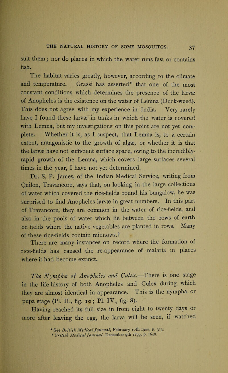 suit them; nor do places in which the water runs fast or contains fish. The habitat varies greatly, however, according to the climate and temperature. Grassi has asserted* that one of the most constant conditions which determines the presence of the larvse of Anopheles is the existence on the water of Lemna (Duck-weed), This does not agree with my experience in India. Very rarely have I found these larvae in tanks in which the water is covered with Lemna, but my investigations on this point are not yet com¬ plete. Whether it is, as I suspect, that Lemna is, to a certain extent, antagonistic to the growth of algae, or whether it is that the larvae have not sufficient surface space, owing to the incredibly- rapid growth of the Lemna, which covers large surfaces several times in the year, I have not yet determined. Dr. S. P. James, of the Indian Medical Service, writing from Quilon, Travancore, says that, on looking in the large collections of water which covered the rice-fields round his bungalow, he was surprised to find Anopheles larvae in great numbers. In this part of Travancore, they are common in the water of rice-fields, and also in the pools of water which lie between the rows of earth on fields where the native vegetables are planted in rows. Many of these rice-fields contain minnows.! There are many instances on record where the formation of rice-fields has caused the re-appearance of malaria in places where it had become extinct. The Nymplice of Anopheles and Culex.—There is one stage in the life-history of both Anopheles and Culex during which they are almost identical in appearance. This is the nympha or pupa stage (Pl. II., fig. io; PI. IV., fig. 8). Having reached its full size in from eight to twenty days or more after leaving the egg, the larva will be seen, if watched * See British MedicalJournal, February 10th 1900, p. 323‘ 1 British Medical J ournal, December 9th 1899, p. 1648.