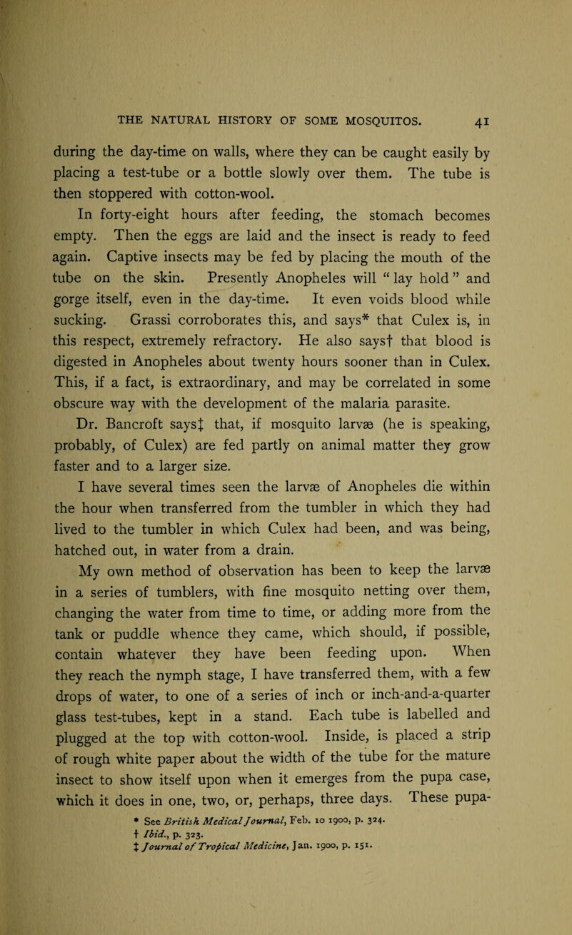 during the day-time on walls, where they can be caught easily by placing a test-tube or a bottle slowly over them. The tube is then stoppered with cotton-wool. In forty-eight hours after feeding, the stomach becomes empty. Then the eggs are laid and the insect is ready to feed again. Captive insects may be fed by placing the mouth of the tube on the skin. Presently Anopheles will “ lay hold ” and gorge itself, even in the day-time. It even voids blood while sucking. Grassi corroborates this, and says* that Culex is, in this respect, extremely refractory. He also saysf that blood is digested in Anopheles about twenty hours sooner than in Culex. This, if a fact, is extraordinary, and may be correlated in some obscure way with the development of the malaria parasite. Dr. Bancroft saysj that, if mosquito larvse (he is speaking, probably, of Culex) are fed partly on animal matter they grow faster and to a larger size. I have several times seen the larvae of Anopheles die within the hour when transferred from the tumbler in which they had lived to the tumbler in which Culex had been, and was being, hatched out, in water from a drain. My own method of observation has been to keep the larvae in a series of tumblers, with fine mosquito netting over them, changing the water from time to time, or adding more from the tank or puddle whence they came, which should, if possible, contain whatever they have been feeding upon. When they reach the nymph stage, I have transferred them, with a few drops of water, to one of a series of inch or inch-and-a-quarter glass test-tubes, kept in a stand. Each tube is labelled and plugged at the top with cotton-wool. Inside, is placed a strip of rough white paper about the width of the tube for the mature insect to show itself upon when it emerges from the pupa case, which it does in one, two, or, perhaps, three days. These pupa- * See British Medical Journal, Feb. 10 1900, p. 324. f Ibid., p. 323. J J0U7~>ial of Tropical Medicine, Jan. 1900, p. 151.