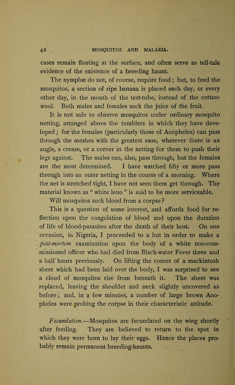 cases remain floating at the surface, and often serve as tell-tale evidence of the existence of a breeding haunt. The nymphse do not, of course, require food; but, to feed the mosquitos, a section of ripe banana is placed each day, or every other day, in the mouth of the test-tube, instead of the cotton¬ wool. Both males and females suck the juice of the fruit. It is not safe to observe mosquitos under ordinary mosquito netting, arranged above the tumblers in which they have deve¬ loped ; for the females (particularly those of Anopheles) can pass through the meshes with the greatest ease, wherever there is an angle, a crease, or a corner in the netting for them to push their legs against. The males can, also, pass through, but the females are the most determined. I have watched fifty or more pass through into an outer netting in the course of a morning. Where the net is stretched tight, I have not seen them get through. The material known as “ white leno ” is said to be more serviceable. Will mosquitos suck blood from a corpse? This is a question of some interest, and affords food for re¬ flection upon the coagulation of blood and upon the duration of life of blood-parasites after the death of their host. On one occasion, in Nigeria, I proceeded to a hut in order to make a -post-mortem examination upon the body of a white non-com¬ missioned officer who had died from Black-water Fever three and a half hours previously. On lifting the comer of a mackintosh sheet which had been laid over the body, I was surprised to see a cloud of mosquitos rise from beneath it. The sheet was replaced, leaving the shoulder and neck slightly uncovered as before; and, in a few minutes, a number of large brown Ano¬ pheles were probing the corpse in their characteristic attitude. Fecundation.—Mosquitos are fecundated on the wing shortly after feeding. They are believed to return to the spot in which they were born to lay their eggs. Hence the places pro¬ bably remain permanent breeding-haunts.