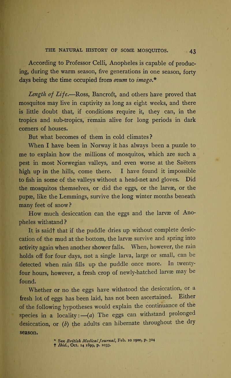 According to Professor Celli, Anopheles is capable of produc¬ ing, during the warm season, five generations in one season, forty- days being the time occupied from ovum to imago.* Length of Life.—Ross, Bancroft, and others have proved that mosquitos may live in captivity as long as eight weeks, and there is little doubt that, if conditions require it, they can, in the tropics and sub-tropics, remain alive for long periods in dark corners of houses. But what becomes of them in cold climates? When I have been in Norway it has always been a puzzle to me to explain how the millions of mosquitos, which are such a pest in most Norwegian valleys, and even worse at the Saeters high up in the hills, come there. I have found it impossible to fish in some of the valleys without a head-net and gloves. Did the mosquitos themselves, or did the eggs, or the larvae, or the pupae, like the Lemmings, survive the long winter months beneath many feet of snow? How much desiccation can the eggs and the larvae of Ano¬ pheles withstand ? It is saidf that if the puddle dries up without complete desic¬ cation of the mud at the bottom, the larvae survive and spring into activity again when another shower falls. When, however, the rain holds off for four days, not a single larva, large or small, can be detected when rain fills up the puddle once more. In twenty- four hours, however, a fresh crop of newly-hatched larvae may be found. Whether or no the eggs have withstood the desiccation, or a fresh lot of eggs has been laid, has not been ascertained. Either of the following hypotheses would explain the continuance of the species in a locality: —(a) The eggs can withstand prolonged desiccation, or (b) the adults can hibernate throughout the dry t Ibid., Oct. 14 1899, p. 1033. season.