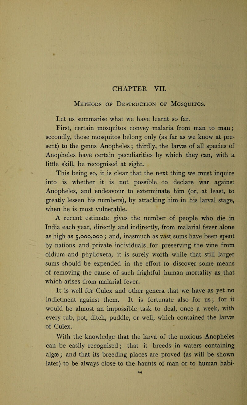 Methods of Destruction of Mosquitos. Let us summarise what we have learnt so far. First, certain mosquitos convey malaria from man to man; secondly, those mosquitos belong only (as far as we know at pre¬ sent) to the genus Anopheles ; thirdly, the larvae of all species of Anopheles have certain peculiarities by which they can, with a little skill, be recognised at sight. This being so, it is clear that the next thing we must inquire into is whether it is not possible to declare war against Anopheles, and endeavour to exterminate him (or, at least, to greatly lessen his numbers), by attacking him in his larval stage, when he is most vulnerable. A recent estimate gives the number of people who die in India each year, directly and indirectly, from malarial fever alone as high as 5,000,000 ; and, inasmuch as vast sums have been spent by nations and private individuals for preserving the vine from oidium and phylloxera, it is surely w'orth while that still larger sums should be expended in the effort to discover some means of removing the cause of such frightful human mortality as that which arises from malarial fever. It is well for Culex and other genera that we have as yet no indictment against them. It is fortunate also for us; for it would be almost an impossible task to deal, once a week, with every tub, pot, ditch, puddle, or well, which contained the larvae of Culex. With the knowledge that the larva of the noxious Anopheles can be easily recognised; that it breeds in waters containing algae; and that its breeding places are proved (as will be shown later) to be always close to the haunts of man or to human habi-
