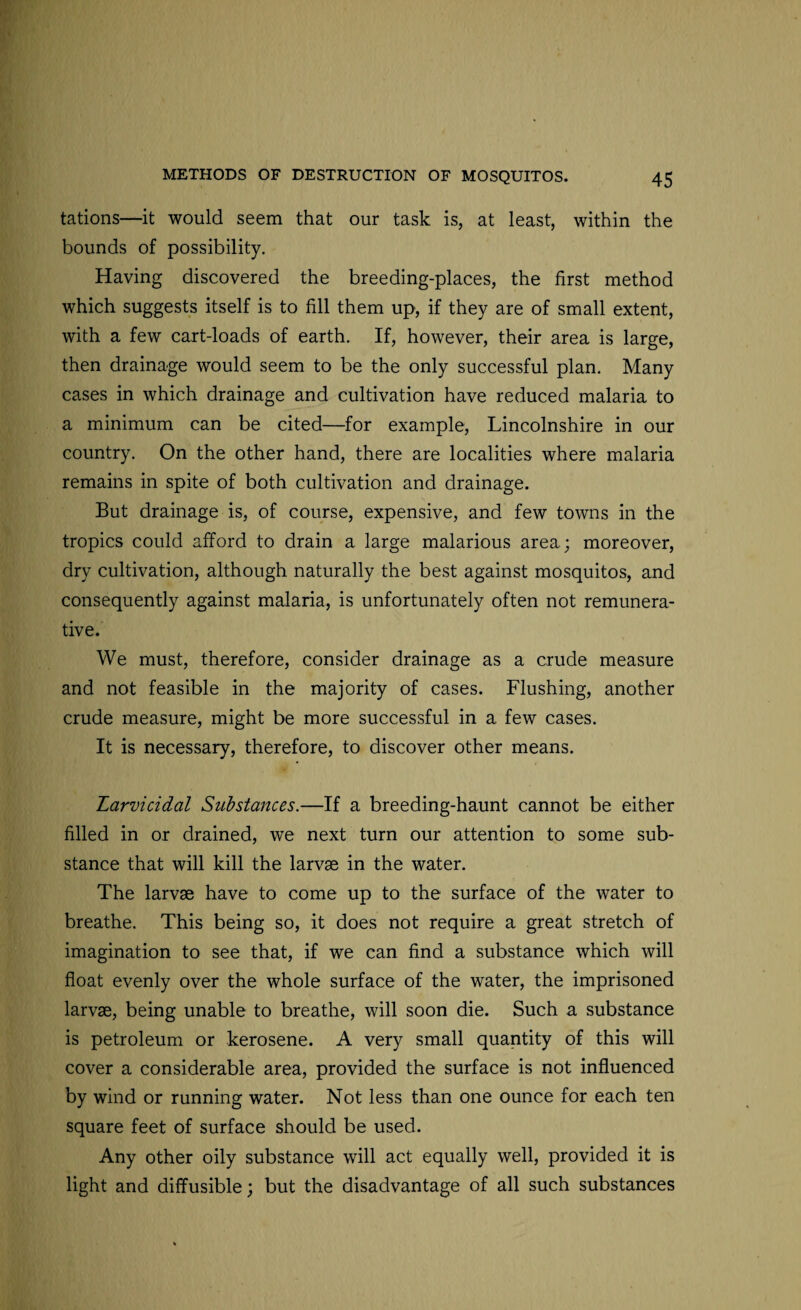 tations—it would seem that our task is, at least, within the bounds of possibility. Having discovered the breeding-places, the first method which suggests itself is to fill them up, if they are of small extent, with a few cart-loads of earth. If, however, their area is large, then drainage would seem to be the only successful plan. Many cases in which drainage and cultivation have reduced malaria to a minimum can be cited—for example, Lincolnshire in our country. On the other hand, there are localities where malaria remains in spite of both cultivation and drainage. But drainage is, of course, expensive, and few towns in the tropics could afford to drain a large malarious area; moreover, dry cultivation, although naturally the best against mosquitos, and consequently against malaria, is unfortunately often not remunera¬ tive. We must, therefore, consider drainage as a crude measure and not feasible in the majority of cases. Flushing, another crude measure, might be more successful in a few cases. It is necessary, therefore, to discover other means. Larvicidal Substances.—If a breeding-haunt cannot be either filled in or drained, we next turn our attention to some sub¬ stance that will kill the larvae in the water. The larvae have to come up to the surface of the water to breathe. This being so, it does not require a great stretch of imagination to see that, if we can find a substance which will float evenly over the whole surface of the water, the imprisoned larvae, being unable to breathe, will soon die. Such a substance is petroleum or kerosene. A very small quantity of this will cover a considerable area, provided the surface is not influenced by wind or running water. Not less than one ounce for each ten square feet of surface should be used. Any other oily substance will act equally well, provided it is light and diffusible; but the disadvantage of all such substances