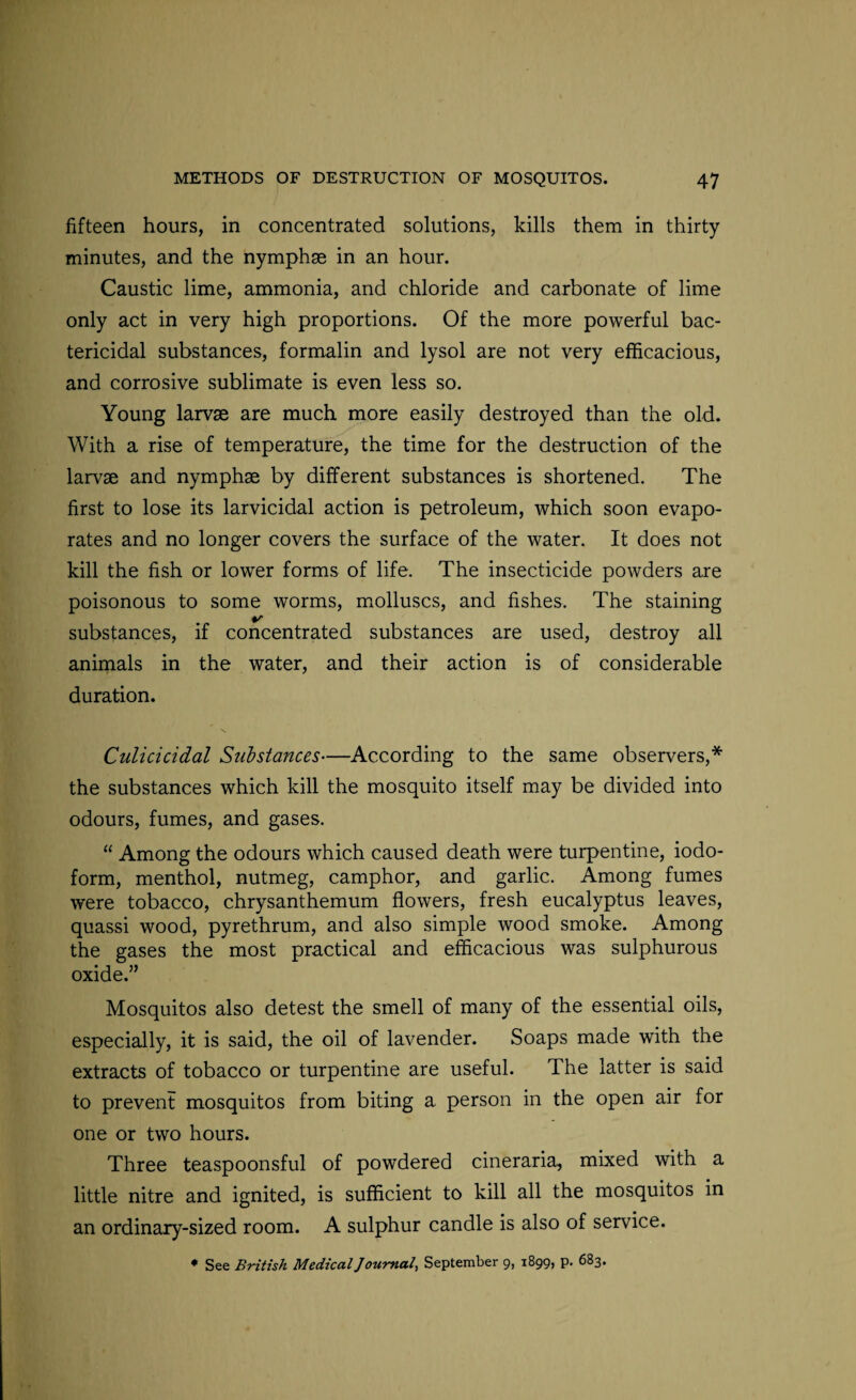 fifteen hours, in concentrated solutions, kills them in thirty- minutes, and the nymphse in an hour. Caustic lime, ammonia, and chloride and carbonate of lime only act in very high proportions. Of the more powerful bac¬ tericidal substances, formalin and lysol are not very efficacious, and corrosive sublimate is even less so. Young larvae are much more easily destroyed than the old. With a rise of temperature, the time for the destruction of the larvae and nymphae by different substances is shortened. The first to lose its larvicidal action is petroleum, which soon evapo¬ rates and no longer covers the surface of the water. It does not kill the fish or lower forms of life. The insecticide powders are poisonous to some worms, molluscs, and fishes. The staining substances, if concentrated substances are used, destroy all animals in the water, and their action is of considerable duration. Culicicidal Substances—According to the same observers,* the substances which kill the mosquito itself may be divided into odours, fumes, and gases. “ Among the odours which caused death were turpentine, iodo¬ form, menthol, nutmeg, camphor, and garlic. Among fumes were tobacco, chrysanthemum flowers, fresh eucalyptus leaves, quassi wood, pyrethrum, and also simple wood smoke. Among the gases the most practical and efficacious was sulphurous oxide.” Mosquitos also detest the smell of many of the essential oils, especially, it is said, the oil of lavender. Soaps made with the extracts of tobacco or turpentine are useful. The latter is said to prevent mosquitos from biting a person in the open air for one or two hours. Three teaspoonsful of powdered cineraria, mixed with a little nitre and ignited, is sufficient to kill all the mosquitos in an ordinary-sized room. A sulphur candle is also of service.