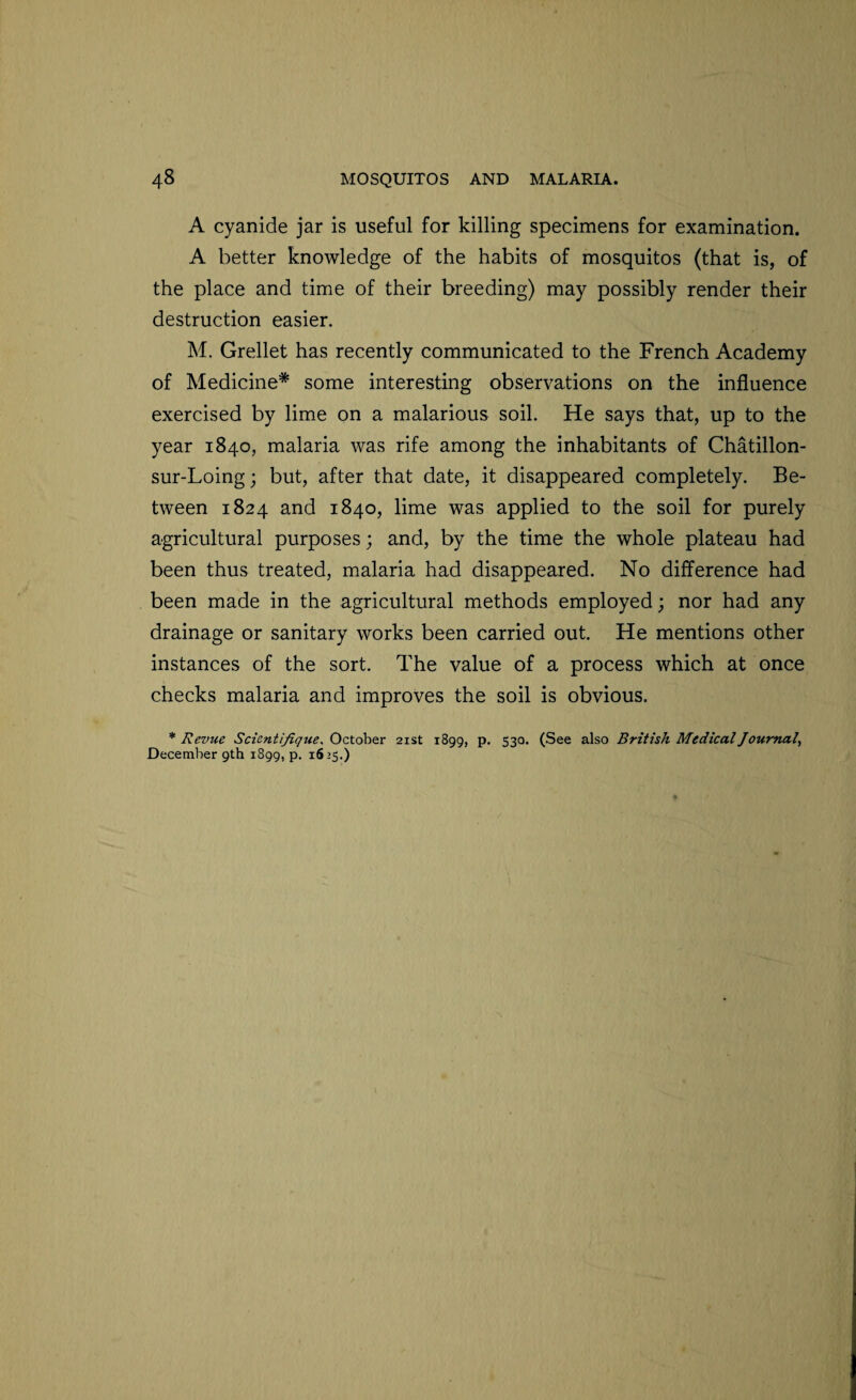 A cyanide jar is useful for killing specimens for examination. A better knowledge of the habits of mosquitos (that is, of the place and time of their breeding) may possibly render their destruction easier. M. Grellet has recently communicated to the French Academy of Medicine* some interesting observations on the influence exercised by lime on a malarious soil. He says that, up to the year 1840, malaria was rife among the inhabitants of Chatillon- sur-Loing; but, after that date, it disappeared completely. Be¬ tween 1824 and 1840, lime was applied to the soil for purely agricultural purposes; and, by the time the whole plateau had been thus treated, malaria had disappeared. No difference had been made in the agricultural methods employed; nor had any drainage or sanitary works been carried out. He mentions other instances of the sort. The value of a process which at once checks malaria and improves the soil is obvious. * Revue Scicntifique, October 21st 1899, p. 530. (See also British Medical Journal, December 9th 1899, p. 1625.)