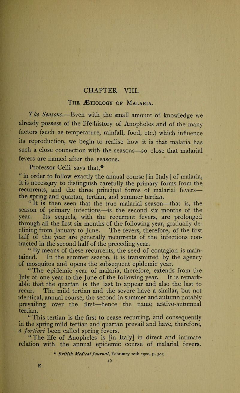 The ^Etiology of Malaria. The Seasons.—Even with the small amount of knowledge we already possess of the life-history of Anopheles and of the many factors (such as temperature, rainfall, food, etc.) which influence its reproduction, we begin to realise how it is that malaria has such a close connection with the seasons—so close that malarial fevers are named after the seasons. Professor Celli says that,* “ in order to follow exactly the annual course [in Italy] of malaria, it is necessary to distinguish carefully the primary forms from the recurrents, and the three principal forms of malarial fevers— the spring and quartan, tertian, and summer tertian. “ It is then seen that the true malarial season—that is, the season of primary infections—is the second six months of the year. Its sequels, with the recurrent fevers, are prolonged through all the first six months of the following >ear, gradually de¬ clining from, January to June. The fevers, therefore, of the first half of the year are generally recurrents of the infections con¬ tracted in the second half of the preceding year. “ By means of these recurrents, the seed of contagion is main¬ tained. In the summer season, it is transmitted by the agency of mosquitos and opens the subsequent epidemic year. “The epidemic year of malaria, therefore, extends from the July of one year to the June of the following year. It is remark¬ able that the quartan is the last to appear and also the last to recur. The mild tertian and the severe have a similar, but not identical, annual course, the second in summer and autumn notably prevailing over the first—hence the name aestivo-autumnal tertian. “ This tertian is the first to cease recurring, and consequently in the spring mild tertian and quartan prevail and have, therefore, a fortiori been called spring fevers. “ The life of Anopheles is [in Italy] in direct and intimate relation with the annual epidemic course of malarial fevers.
