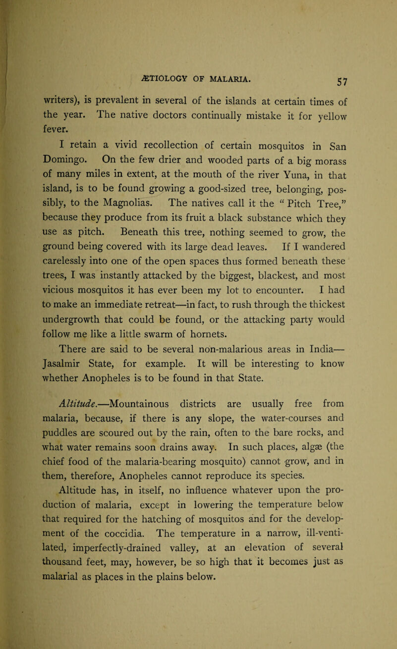 writers), is prevalent in several of the islands at certain times of the year. The native doctors continually mistake it for yellow fever. I retain a vivid recollection of certain mosquitos in San Domingo. On the few drier and wooded parts of a big morass of many miles in extent, at the mouth of the river Yuna, in that island, is to be found growing a good-sized tree, belonging, pos¬ sibly, to the Magnolias. The natives call it the “ Pitch Tree,” because they produce from its fruit a black substance which they use as pitch. Beneath this tree, nothing seemed to grow, the ground being covered with its large dead leaves. If I wandered carelessly into one of the open spaces thus formed beneath these trees, I was instantly attacked by the biggest, blackest, and most vicious mosquitos it has ever been my lot to encounter. I had to make an immediate retreat—in fact, to rush through the thickest undergrowth that could be found, or the attacking party would follow me like a little swarm of hornets. There are said to be several non-malarious areas in India— Jasalmir State, for example. It will be interesting to know whether Anopheles is to be found in that State. Altitude.—Mountainous districts are usually free from malaria, because, if there is any slope, the water-courses and puddles are scoured out by the rain, often to the bare rocks, and what water remains soon drains away. In such places, algae (the chief food of the malaria-bearing mosquito) cannot grow, and in them, therefore, Anopheles cannot reproduce its species. Altitude has, in itself, no influence whatever upon the pro¬ duction of malaria, except in lowering the temperature below that required for the hatching of mosquitos and for the develop¬ ment of the coccidia. The temperature in a narrow, ill-venti¬ lated, imperfectly-drained valley, at an elevation of several thousand feet, may, however, be so high that it becomes just as malarial as places in the plains below.