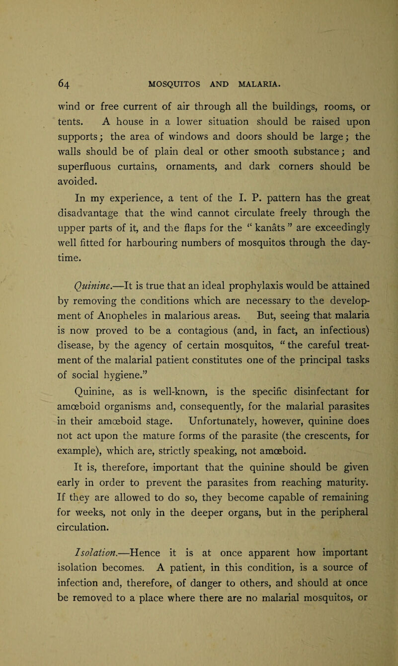 wind or free current of air through all the buildings, rooms, or tents. A house in a lower situation should be raised upon supports; the area of windows and doors should be large; the walls should be of plain deal or other smooth substance; and superfluous curtains, ornaments, and dark corners should be avoided. In my experience, a tent of the I. P. pattern has the great disadvantage that the wind cannot circulate freely through the upper parts of it, and the flaps for the ££ kanats ” are exceedingly well fitted for harbouring numbers of mosquitos through the day¬ time. Quinine.—It is true that an ideal prophylaxis would be attained by removing the conditions which are necessary to the develop¬ ment of Anopheles in malarious areas. But, seeing that malaria is now proved to be a contagious (and, in fact, an infectious) disease, by the agency of certain mosquitos, “ the careful treat¬ ment of the malarial patient constitutes one of the principal tasks of social hygiene.” Quinine, as is well-known, is the specific disinfectant for amoeboid organisms and, consequently, for the malarial parasites in their amoeboid stage. Unfortunately, however, quinine does not act upon the mature forms of the parasite (the crescents, for example), which are, strictly speaking, not amoeboid. It is, therefore, important that the quinine should be given early in order to prevent the parasites from reaching maturity. If they are allowed to do so, they become capable of remaining for weeks, not only in the deeper organs, but in the peripheral circulation. Isolation.—Hence it is at once apparent how important isolation becomes. A patient, in this condition, is a source of infection and, therefore, of danger to others, and should at once be removed to a place where there are no malarial mosquitos, or