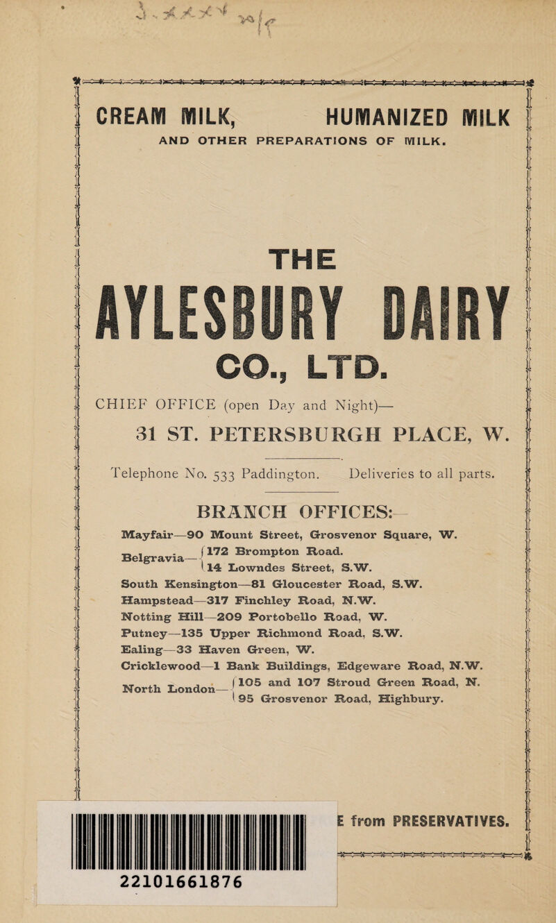 ■A/.yt'i , If =*=£=**£ CREAM MILK, HUMANIZED MILK AND OTHER PREPARATIONS OF MILK. THE AYLESBURY DAIRY CO., LTD. CHIEF OFFICE (open Day and Night)— 31 ST. PETERSBURG!! PLACE, W. Telephone No. 533 Paddington. Deliveries to all parts. BRANCH OFFICES:— Mayfair—90 Mount Street, Grosvenor Square, W. _ , . j 172 Brompton Hoad. Belgravia— 114 Lowndes Street, S.W. South Kensington—81 Gloucester Hoad, S.W. Hampstead—317 Finchley Hoad, N.W. Netting Mill—209 Portobello Hoad, W. Putney—135 Upper Hichmond Hoad, S.W. Baling—33 Haven Green, W. Cricklewood—1 Bank Buildings, Bdgeware Hoad, N.W. ,, _ , I 105 and 107 Stroud Green Hoad, N. North London— ‘ 95 Grosvenor Hoad, Highbury. 22101661876 E from PRESERVATIVES, f