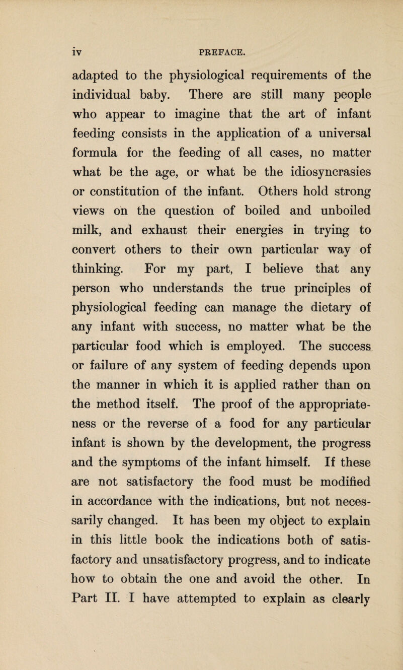 adapted to the physiological requirements of the individual baby. There are still many people who appear to imagine that the art of infant feeding consists in the application of a universal formula for the feeding of all cases, no matter what be the age, or what be the idiosyncrasies or constitution of the infant. Others hold strong views on the question of boiled and unboiled milk, and exhaust their energies in trying to convert others to their own particular way of thinking. For my part, I believe that any person who understands the true principles of physiological feeding can manage the dietary of any infant with success, no matter what be the particular food which is employed. The success or failure of any system of feeding depends upon the manner in which it is applied rather than on the method itself. The proof of the appropriate¬ ness or the reverse of a food for any particular infant is shown by the development, the progress and the symptoms of the infant himself. If these are not satisfactory the food must be modified in accordance with the indications, but not neces¬ sarily changed. It has been my object to explain in this little book the indications both of satis¬ factory and unsatisfactory progress, and to indicate how to obtain the one and avoid the other. In Part II. I have attempted to explain as clearly