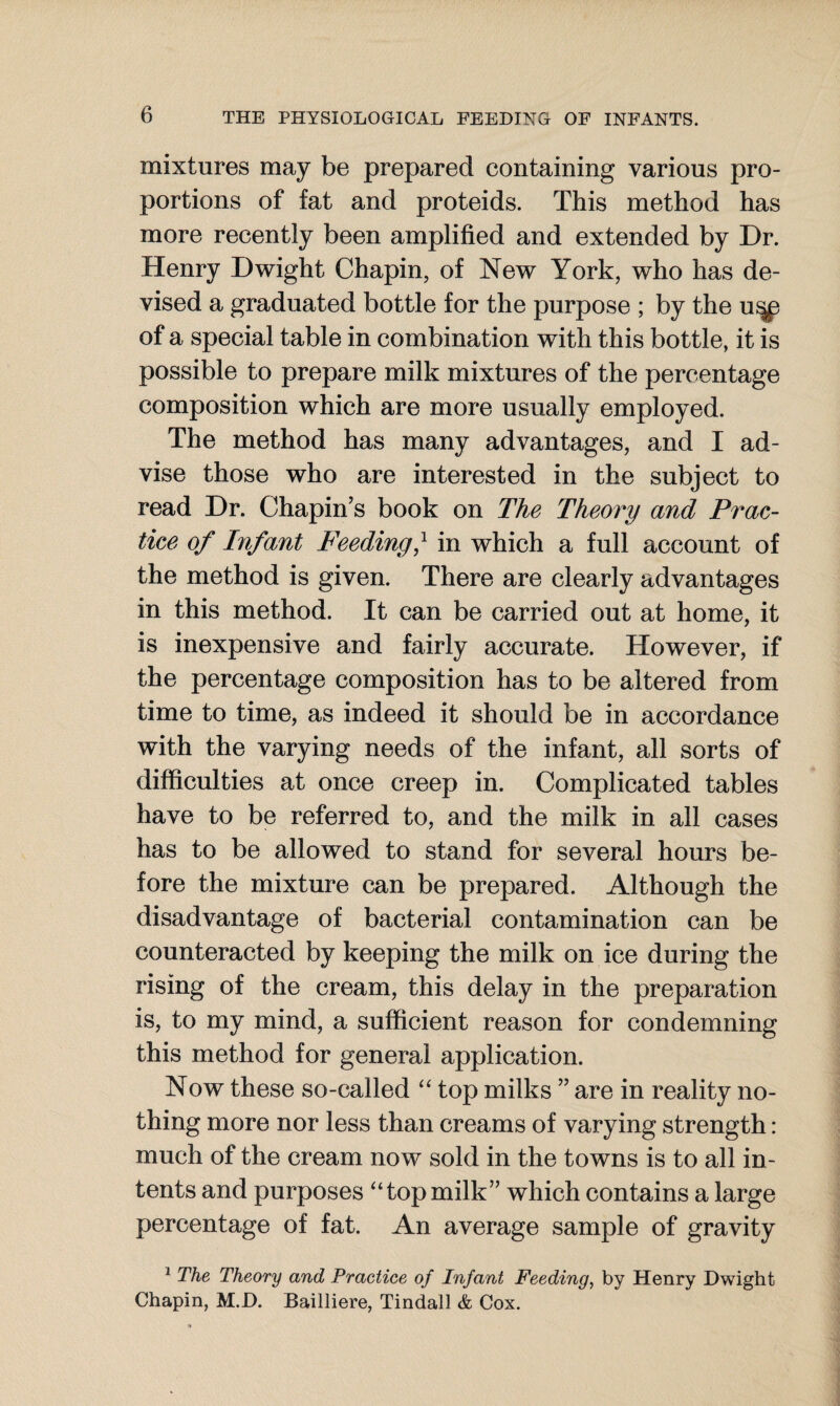 mixtures may be prepared containing various pro¬ portions of fat and proteids. This method has more recently been amplified and extended by Dr. Henry Dwight Chapin, of New York, who has de¬ vised a graduated bottle for the purpose ; by the u^p of a special table in combination with this bottle, it is possible to prepare milk mixtures of the percentage composition which are more usually employed. The method has many advantages, and I ad¬ vise those who are interested in the subject to read Dr. Chapin’s book on The Theory and Prac¬ tice of Infant Feeding,1 in which a full account of the method is given. There are clearly advantages in this method. It can be carried out at home, it is inexpensive and fairly accurate. However, if the percentage composition has to be altered from time to time, as indeed it should be in accordance with the varying needs of the infant, all sorts of difficulties at once creep in. Complicated tables have to be referred to, and the milk in all cases has to be allowed to stand for several hours be¬ fore the mixture can be prepared. Although the disadvantage of bacterial contamination can be counteracted by keeping the milk on ice during the rising of the cream, this delay in the preparation is, to my mind, a sufficient reason for condemning this method for general application. Now these so-called “ top milks ” are in reality no¬ thing more nor less than creams of varying strength: much of the cream now sold in the towns is to all in¬ tents and purposes “top milk” which contains a large percentage of fat. An average sample of gravity 1 The Theory and Practice of Infant Feeding, by Henry Dwight Chapin, M.D. Bailliere, Tindall & Cox.