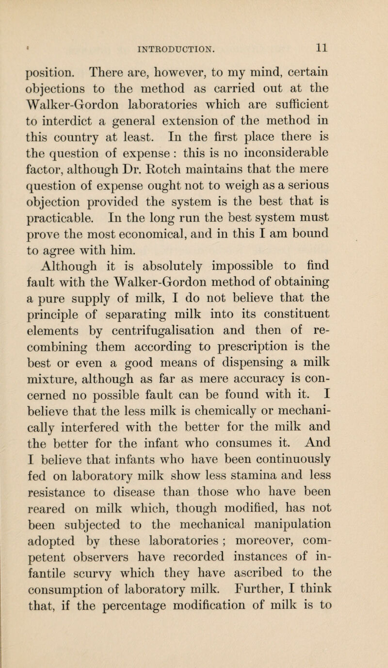 position. There are, however, to my mind, certain objections to the method as carried out at the Walker-Gordon laboratories which are sufficient to interdict a general extension of the method in this country at least. In the first place there is the question of expense : this is no inconsiderable factor, although Dr. Rotch maintains that the mere question of expense ought not to weigh as a serious objection provided the system is the best that is practicable. In the long run the best system must prove the most economical, and in this I am bound to agree with him. Although it is absolutely impossible to find fault with the Walker-Gordon method of obtaining a pure supply of milk, I do not believe that the principle of separating milk into its constituent elements by centrifugalisation and then of re¬ combining them according to prescription is the best or even a good means of dispensing a milk mixture, although as far as mere accuracy is con¬ cerned no possible fault can be found with it. I believe that the less milk is chemically or mechani¬ cally interfered with the better for the milk and the better for the infant who consumes it. And I believe that infants who have been continuously fed on laboratory milk show less stamina and less resistance to disease than those who have been reared on milk which, though modified, has not been subjected to the mechanical manipulation adopted by these laboratories ; moreover, com¬ petent observers have recorded instances of in¬ fantile scurvy which they have ascribed to the consumption of laboratory milk. Further, I think that, if the percentage modification of milk is to