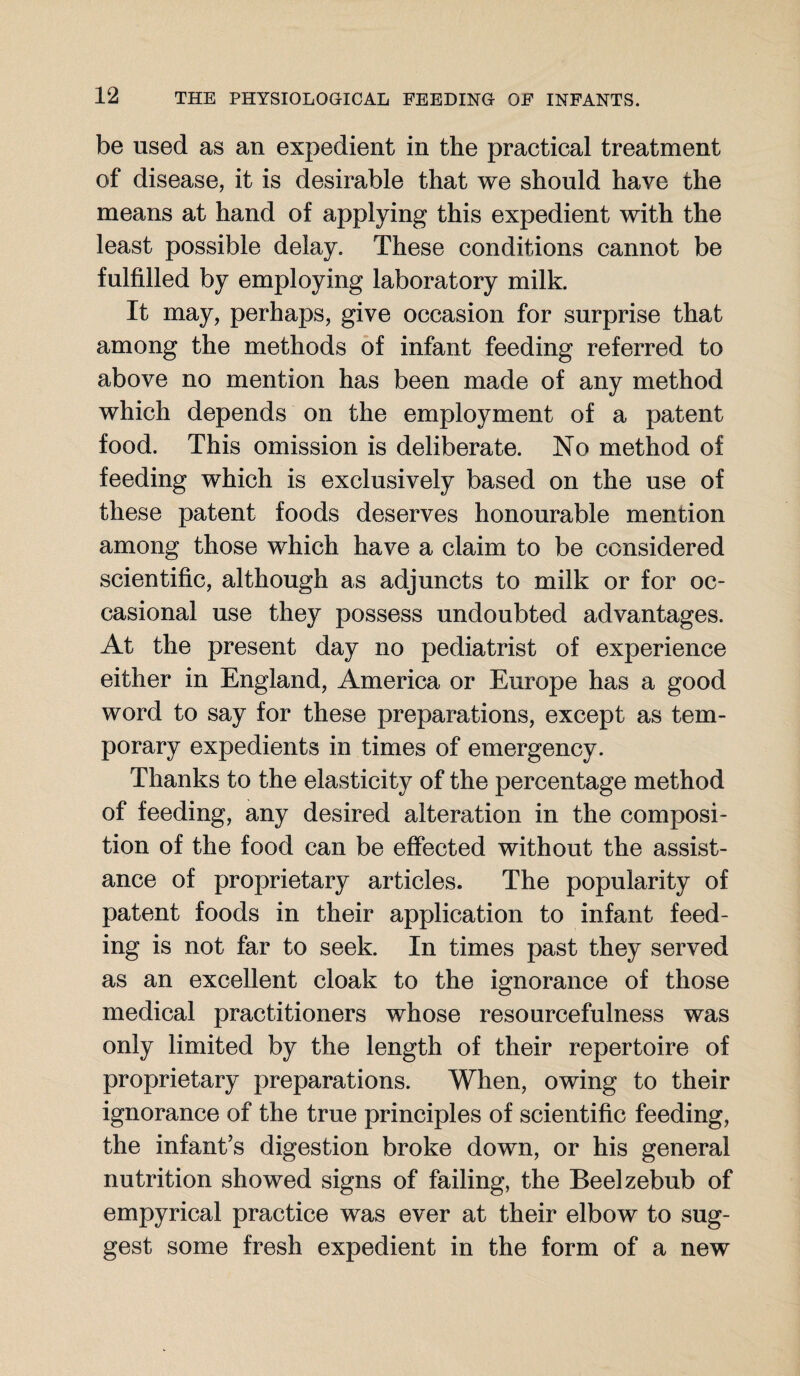 be used as an expedient in the practical treatment of disease, it is desirable that we should have the means at hand of applying this expedient with the least possible delay. These conditions cannot be fulfilled by employing laboratory milk. It may, perhaps, give occasion for surprise that among the methods of infant feeding referred to above no mention has been made of any method which depends on the employment of a patent food. This omission is deliberate. No method of feeding which is exclusively based on the use of these patent foods deserves honourable mention among those which have a claim to be considered scientific, although as adjuncts to milk or for oc¬ casional use they possess undoubted advantages. At the present day no pediatrist of experience either in England, America or Europe has a good word to say for these preparations, except as tem¬ porary expedients in times of emergency. Thanks to the elasticity of the percentage method of feeding, any desired alteration in the composi¬ tion of the food can be effected without the assist¬ ance of proprietary articles. The popularity of patent foods in their application to infant feed¬ ing is not far to seek. In times past they served as an excellent cloak to the ignorance of those medical practitioners whose resourcefulness was only limited by the length of their repertoire of proprietary preparations. When, owing to their ignorance of the true principles of scientific feeding, the infant’s digestion broke down, or his general nutrition showed signs of failing, the Beelzebub of empyrical practice was ever at their elbow to sug¬ gest some fresh expedient in the form of a new