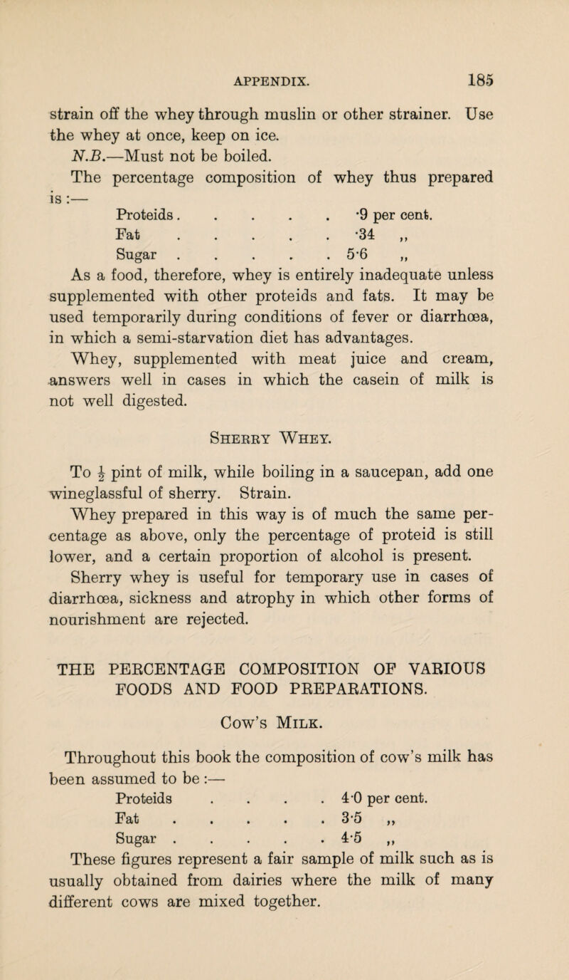 strain off the whey through muslin or other strainer. Use the whey at once, keep on ice. N.B.—Must not be boiled. The percentage composition of whey thus prepared is :— Proteids.*9 per cent. Fat ..... '34 ,, Sugar.5*6 ,, As a food, therefore, whey is entirely inadequate unless supplemented with other proteids and fats. It may be used temporarily during conditions of fever or diarrhoea, in which a semi-starvation diet has advantages. Whey, supplemented with meat juice and cream, answers well in cases in which the casein of milk is not well digested. Sherry Whey. To \ pint of milk, while boiling in a saucepan, add one wineglassful of sherry. Strain. Whey prepared in this way is of much the same per¬ centage as above, only the percentage of proteid is still lower, and a certain proportion of alcohol is present. Sherry whey is useful for temporary use in cases of diarrhoea, sickness and atrophy in which other forms of nourishment are rejected. THE PERCENTAGE COMPOSITION OF VARIOUS FOODS AND FOOD PREPARATIONS. Cow’s Milk. Throughout this book the composition of cow’s milk has been assumed to be :— Proteids . . . .4-0 per cent. Fat.35 ,, Sugar ..... 4*5 ,, These figures represent a fair sample of milk such as is usually obtained from dairies where the milk of many different cows are mixed together.