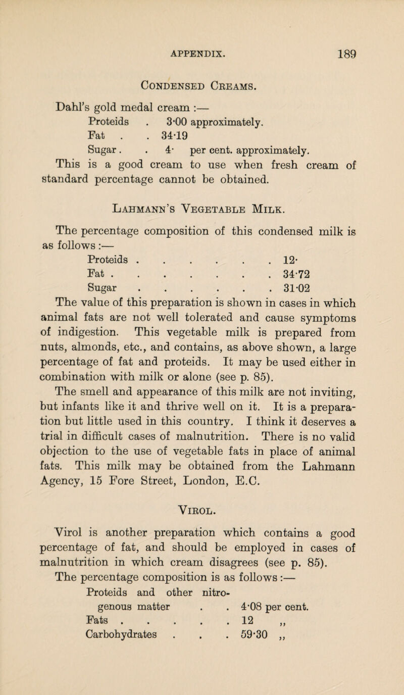 Condensed Creams. Dahl’s gold medal cream :— Proteids . 3*00 approximately. Fat . . 34-19 Sugar. . 4- per cent, approximately. This is a good cream to use when fresh cream of standard percentage cannot be obtained. Lahmann’s Vegetable Milk. The percentage composition of this condensed milk is as follows:— Proteids ...... 12- Fat .34-72 Sugar.31-02 The value of this preparation is shown in cases in which animal fats are not well tolerated and cause symptoms of indigestion. This vegetable milk is prepared from nuts, almonds, etc., and contains, as above shown, a large percentage of fat and proteids. It may be used either in combination with milk or alone (see p. 85). The smell and appearance of this milk are not inviting, but infants like it and thrive well on it. It is a prepara¬ tion but little used in this country. I think it deserves a trial in difficult cases of malnutrition. There is no valid objection to the use of vegetable fats in place of animal fats. This milk may be obtained from the Lahmann Agency, 15 Fore Street, London, E.C. Virol. Virol is another preparation which contains a good percentage of fat, and should be employed in cases of malnutrition in which cream disagrees (see p. 85). The percentage composition is as follows:— Proteids and other nitro¬ genous matter . .4*08 per cent. Fats.12 ,, Carbohydrates . . . 59*30 ,,