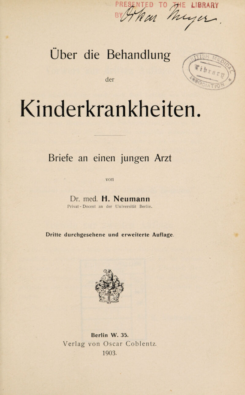 PRES^NTED TO ^E LIBRARY Uber die Behandlung der Kinderkrankheiten. Briefe an einen jungen Arzt von Dr. med. Hc Neumann Privat - Docent an der Universität Berlin. Dritte durchgesehene und erweiterte Auflage. Berlin W. 35. Verlag von Oscar Coblentz. 1903.