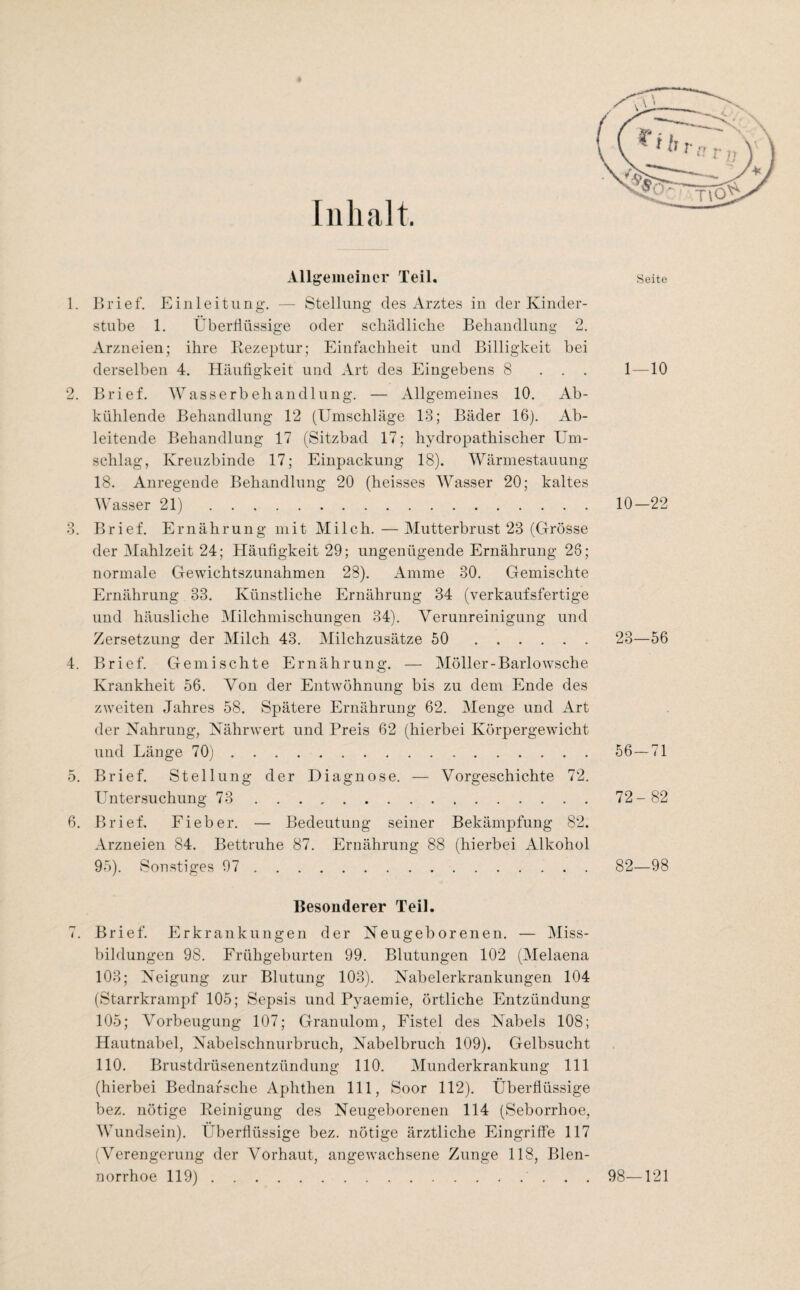 Inhalt Allgemeiuer Teil. Seite 1. 1)1’ief. Einleitung. — Stellung des Arztes in der Kinder¬ stube 1. Überflüssige oder schädliche Behandlung 2. Arzneien; ihre Bezeptur; Einfachheit und Billigkeit bei derselben 4. Häufigkeit und Art des Eingebens 8 ... 1—10 2. Brief. Wasserbehandlung. — Allgemeines 10. Ab¬ kühlende Behandlung 12 (Umschläge 13; Bäder 16). Ab¬ leitende Behandlung 17 (Sitzbad 17; hydropathischer Um¬ schlag, Kreuzbinde 17; Einpackung 18). Wärniestauung 18. Anregende Behandlung 20 (heisses Wasser 20; kaltes Wasser 21).10-22 3. Brief. Ernährung mit Milch. — Mutterbrust 23 (Grösse der Mahlzeit 24; Häufigkeit 29; ungenügende Ernährung 26; normale Gewichtszunahmen 28). Amme 30. Gemischte Ernährung 33. Künstliche Ernährung 34 (verkaufsfertige und häusliche Milchmischungen 34). Verunreinigung und Zersetzung der Milch 43. Milchzusätze 50 . 23—56 4. Brief. Gemischte Ernährung. — Möller-Barlowsche Krankheit 56. Von der Entwöhnung bis zu dem Ende des zweiten Jahres 58. Spätere Ernährung 62. Menge und Art der Nahrung, Nährwert und Preis 62 (hierbei Körpergewicht und Länge 70). 56—71 5. Brief. Stellung der Diagnose. — Vorgeschichte 72. L^’ntersuchung 73 . 72- 82 6. Brief. Fieber. — Bedeutung seiner Bekämpfung 82. Arzneien 84. Bettruhe 87. Ernährung 88 (hierbei Alkohol 95). Sonstiges 97 . 82—98 Besonderer Teil. 7. Brief. Erkrankungen der Neugeborenen. — Miss¬ bildungen 98. Frühgeburten 99. Blutungen 102 (Melaena 103; Neigung zur Blutung 103). Nabelerkrankungen 104 (Starrkrampf 105; Sepsis und Pyaemie, örtliche Entzündung 105; Vorbeugung 107; Granulom, Fistel des Nabels 108; Hautnabel, Nabelschnurbruch, Nabelbruch 109). Gelbsucht 110. Brustdrüsenentzündung 110. Munderkrankung 111 (hierbei Bednafsche Aphthen 111, Soor 112). Überflüssige bez. nötige Peinigung des Neugeborenen 114 (Seborrhoe, Wundsein). Überflüssige bez. nötige ärztliche Eingriffe 117 (Verengerung der Vorhaut, angewachsene Zunge 118, Blen¬ norrhoe 119).. . . 98—121