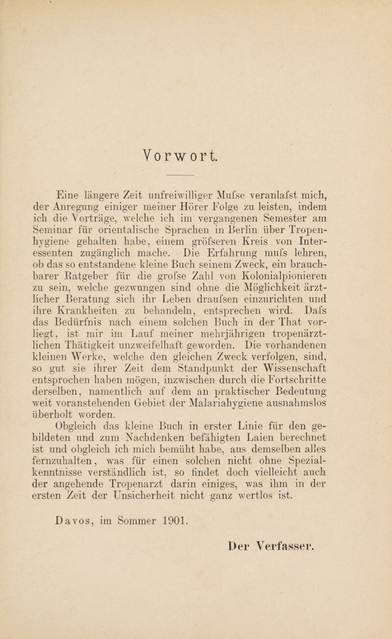 Vorwort. Eine längere Zeit unfreiwilliger Mufse veranlafst mich, der Anregung einiger meiner Hörer Folge zu leisten, indem ich die Vorträge, welche ich im vergangenen Semester am Seminar für orientalische Sprachen in Berlin über Tropen¬ hygiene gehalten habe, einem gröfseren Kreis von Inter¬ essenten zugänglich mache. Die Erfahrung mufs lehren, ob das so entstandene kleine Buch seinem Zweck, ein brauch¬ barer Batgeber für die grofse Zahl von Kolonialpionieren zu sein, welche gezwungen sind ohne die Möglichkeit ärzt¬ licher Beratung sich ihr Leben draufsen einzurichten und ihre Krankheiten zu behandeln, entsprechen wird. Dafs das Bedürfnis nach einem solchen Buch in der Tliat vor¬ liegt, ist mir im Lauf meiner mehrjährigen tropenärzt¬ lichen Thätigkeit unzweifelhaft geworden. Die vorhandenen kleinen Werke, welche den gleichen Zweck verfolgen, sind, so gut sie ihrer Zeit dem Standpunkt der Wissenschaft entsprochen haben mögen, inzwischen durch die Fortschritte derselben, namentlich auf dem an praktischer Bedeutung weit voranstehenden Gebiet der Malariahygiene ausnahmslos überholt worden. Obgleich das kleine Buch in erster Linie für den ge¬ bildeten und zum Nachdenken befähigten Laien berechnet ist und obgleich ich mich bemüht habe, aus demselben alles fernzuhalten, was für einen solchen nicht ohne Spezial¬ kenntnisse verständlich ist, so findet doch vielleicht auch der angehende Tropenarzt darin einiges, was ihm in der ersten Zeit der Unsicherheit nicht ganz wertlos ist. Davos, im Sommer 1901. Der Verfasser.