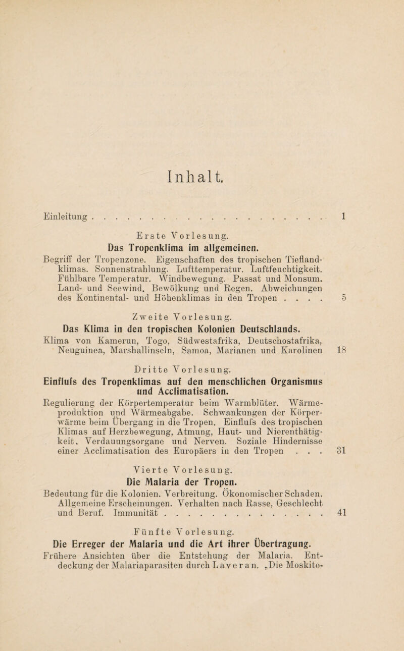 Erste Vorlesung. Das Tropenklima im allgemeinen. Begriff der Tropenzone. Eigenschaften des tropischen Tiefland¬ klimas. Sonnenstrahlung. Lufttemperatur. Luftfeuchtigkeit. Fühlbare Temperatur. Windbewegung. Passat und Monsum. Land- und Seewind. Bewölkung und Regen. Abweichungen des Kontinental- und Höhenklimas in den Tropen . . . . Zweite Vorlesung. Das Klima in den tropischen Kolonien Deutschlands. Klima von Kamerun, Togo, Südwestafrika, Deutschostafrika, Neuguinea, Marshallinseln, Samoa, Marianen und Karolinen Dritte Vorlesung. Einflufs des Tropenklimas auf den menschlichen Organismus und Acclimatisation. Regulierung der Körpertemperatur beim Warmblüter. Wärme¬ produktion und Wärmeabgabe. Schwankungen der Körper¬ wärme beim Übergang in die Tropen. Einflufs des tropischen Klimas auf Herzbewegung, Atmung, Haut- und Nierenthätig- keit, Verdauungsorgane und Nerven. Soziale Hindernisse einer Acclimatisation des Europäers in den Tropen . . . Vierte Vorlesung. Die Malaria der Tropen. Bedeutung für die Kolonien. Verbreitung. Ökonomischer Schaden. Allgemeine Erscheinungen. Verhalten nach Rasse, Geschlecht und Beruf. Immunität. Fünfte Vorlesung. Die Erreger der Malaria und die Art ihrer Übertragung. Frühere Ansichten über die Entstehung der Malaria. Ent¬