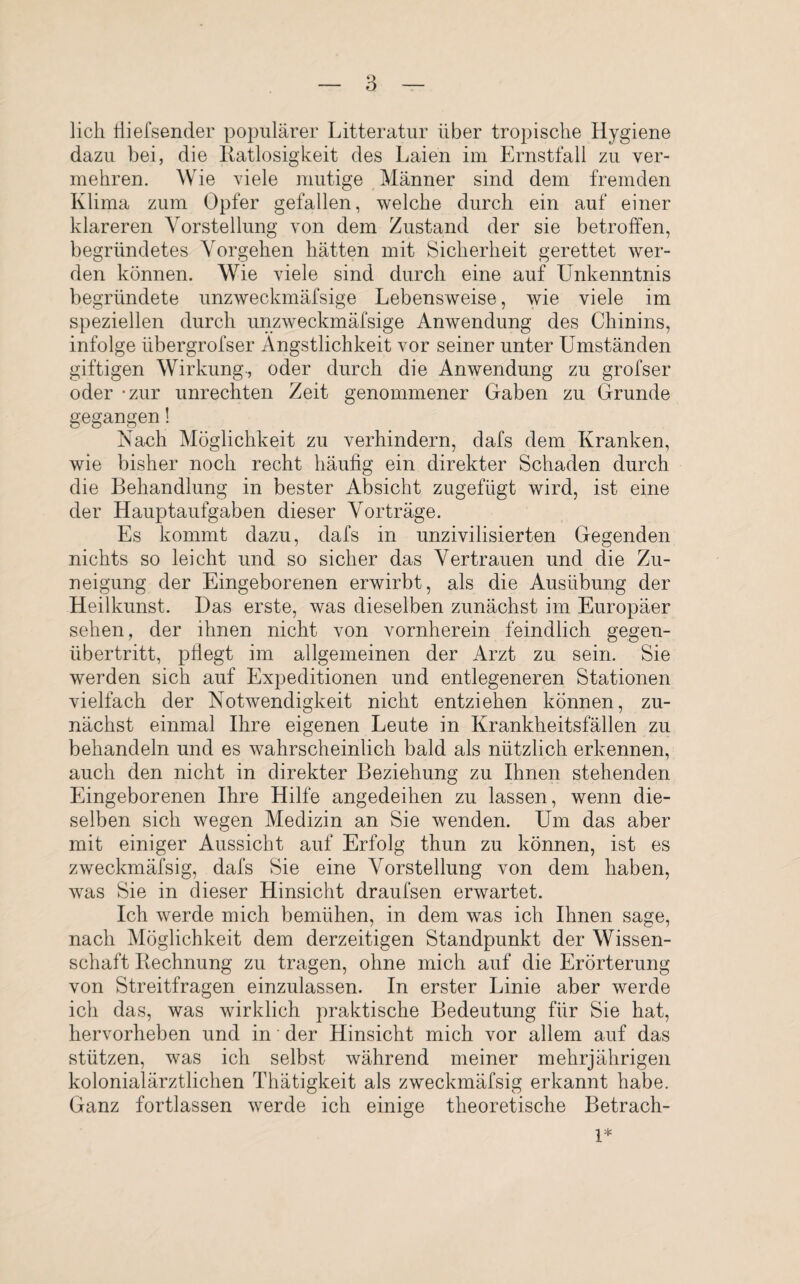 lieh Hiefsender populärer Litteratur über tropische Hygiene dazu bei, die Ratlosigkeit des Laien im Ernstfall zu ver¬ mehren. Wie viele mutige Männer sind dem fremden Klima zum Opfer gefallen, welche durch ein auf einer klareren Vorstellung von dem Zustand der sie betroffen, begründetes Vorgehen hätten mit Sicherheit gerettet wer¬ den können. Wie viele sind durch eine auf Unkenntnis begründete unzweckmäfsige Lebensweise, wie viele im speziellen durch unzweckmäfsige Anwendung des Chinins, infolge übergrofser Ängstlichkeit vor seiner unter Umständen giftigen Wirkung., oder durch die Anwendung zu grofser oder -zur Unrechten Zeit genommener Gaben zu Grunde gegangen! Nach Möglichkeit zu verhindern, dafs dem Kranken, wie bisher noch recht häufig ein direkter Schaden durch die Behandlung in bester Absicht zugefügt wird, ist eine der Hauptaufgaben dieser Vorträge. Es kommt dazu, dafs in unzivilisierten Gegenden nichts so leicht und so sicher das Vertrauen und die Zu¬ neigung der Eingeborenen erwirbt, als die Ausübung der Heilkunst. Das erste, was dieselben zunächst im Europäer sehen, der ihnen nicht von vornherein feindlich gegen¬ übertritt, pflegt im allgemeinen der Arzt zu sein. Sie werden sich auf Expeditionen und entlegeneren Stationen vielfach der Notwendigkeit nicht entziehen können, zu¬ nächst einmal Ihre eigenen Leute in Krankheitsfällen zu behandeln und es wahrscheinlich bald als nützlich erkennen, auch den nicht in direkter Beziehung zu Ihnen stehenden Eingeborenen Ihre Hilfe angedeihen zu lassen, wenn die¬ selben sich wegen Medizin an Sie wenden. Um das aber mit einiger Aussicht auf Erfolg thun zu können, ist es zweckmäfsig, dafs Sie eine Vorstellung von dem haben, was Sie in dieser Hinsicht draufsen erwartet. Ich werde mich bemühen, in dem was ich Ihnen sage, nach Möglichkeit dem derzeitigen Standpunkt der Wissen¬ schaft Rechnung zu tragen, ohne mich auf die Erörterung von Streitfragen einzulassen. In erster Linie aber werde ich das, was wirklich praktische Bedeutung für Sie hat, hervorheben und in der Hinsicht mich vor allem auf das stützen, was ich selbst während meiner mehrjährigen kolonialärztlichen Thätigkeit als zweckmäfsig erkannt habe. Ganz fortlassen werde ich einige theoretische Betrach- 1*