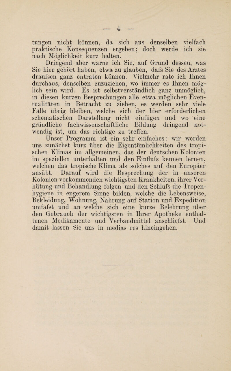 tungen nicht können, da sich aus denselben vielfach praktische Konsequenzen ergeben; doch werde ich sie nach Möglichkeit kurz halten. Dringend aber warne ich Sie, auf Grund dessen, was Sie hier gehört haben, etwa zu glauben, dafs Sie des Arztes draufsen ganz entraten können. Vielmehr rate ich Ihnen durchaus, denselben zuzuziehen, wo immer es Ihnen mög¬ lich sein wird. Es ist selbstverständlich ganz unmöglich, in diesen kurzen Besprechungen alle etwa möglichen Even¬ tualitäten in Betracht zu ziehen, es werden sehr viele Fälle übrig bleiben, welche sich der hier erforderlichen schematischen Darstellung nicht einfügen und wo eine gründliche fachwissenschaftliche Bildung dringend not¬ wendig ist, um das richtige zu treffen. Unser Programm ist ein sehr einfaches: wir werden uns zunächst kurz über die Eigentümlichkeiten des tropi¬ schen Klimas im allgemeinen, das der deutschen Kolonien im speziellen unterhalten und den Einflufs kennen lernen, welchen das tropische Klima als solches auf den Europäer ausübt. Darauf wird die Besprechung der in unseren Kolonien vorkommenden wichtigsten Krankheiten, ihrer Ver¬ hütung und Behandlung folgen und den Schlufs die Tropen¬ hygiene in engerem Sinne bilden, welche die Lebensweise, Bekleidung, Wohnung, Nahrung auf Station und Expedition umfafst und an welche sich eine kurze Belehrung über den Gebrauch der wichtigsten in Ihrer Apotheke enthal¬ tenen Medikamente und Verbandmittel anschliefst. Und damit lassen Sie uns in medias res hineingehen.