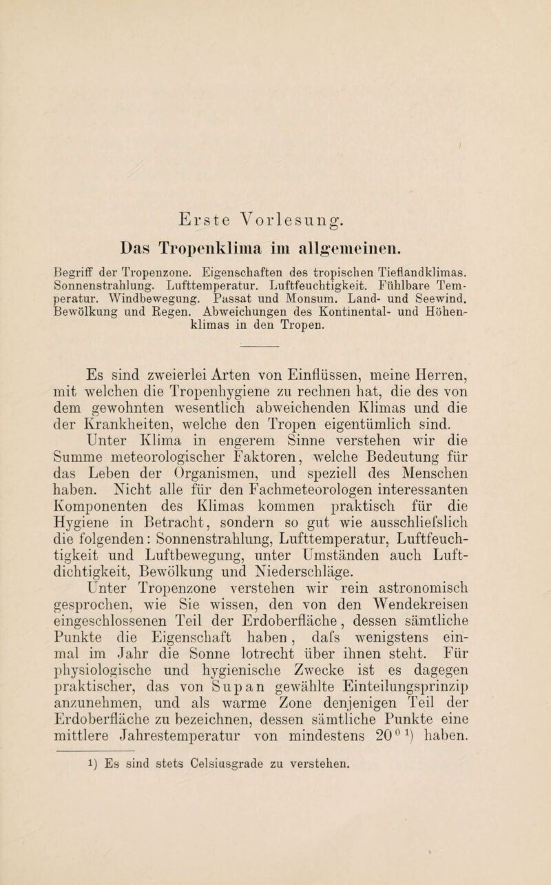 Begriff der Tropenzone. Eigenschaften des tropischen Tieflandklimas. Sonnenstrahlung. Lufttemperatur. Luftfeuchtigkeit. Fühlbare Tem¬ peratur. Windbewegung. Passat und Monsum. Land- und Seewind. Bewölkung und Regen. Abweichungen des Kontinental- und Höhen¬ klimas in den Tropen. Es sind zweierlei Arten von Einflüssen, meine Herren, mit welchen die Tropenhygiene zu rechnen hat, die des von dem gewohnten wesentlich abweichenden Klimas und die der Krankheiten, welche den Tropen eigentümlich sind. Unter Klima in engerem Sinne verstehen wir die Summe meteorologischer Faktoren, welche Bedeutung für das Leben der Organismen, und speziell des Menschen haben. Nicht alle für den Fachmeteorologen interessanten Komponenten des Klimas kommen praktisch für die Hygiene in Betracht, sondern so gut wie ausschliefslich die folgenden: Sonnenstrahlung, Lufttemperatur, Luftfeuch¬ tigkeit und Luftbewegung, unter Umständen auch Luft¬ dichtigkeit, Bewölkung und Niederschläge. Unter Tropenzone verstehen wir rein astronomisch gesprochen, wie Sie wissen, den von den Wendekreisen eingeschlossenen Teil der Erdoberfläche, dessen sämtliche Punkte die Eigenschaft haben, dafs wenigstens ein¬ mal im Jahr die Sonne lotrecht über ihnen steht. Für physiologische und hygienische Zwecke ist es dagegen praktischer, das von Supan gewählte Einteilungsprinzip anzunehmen, und als warme Zone denjenigen Teil der Erdoberfläche zu bezeichnen, dessen sämtliche Punkte eine mittlere Jahrestemperatur von mindestens 200 1) haben. i) Es sind stets Celsiusgrade zu verstehen.