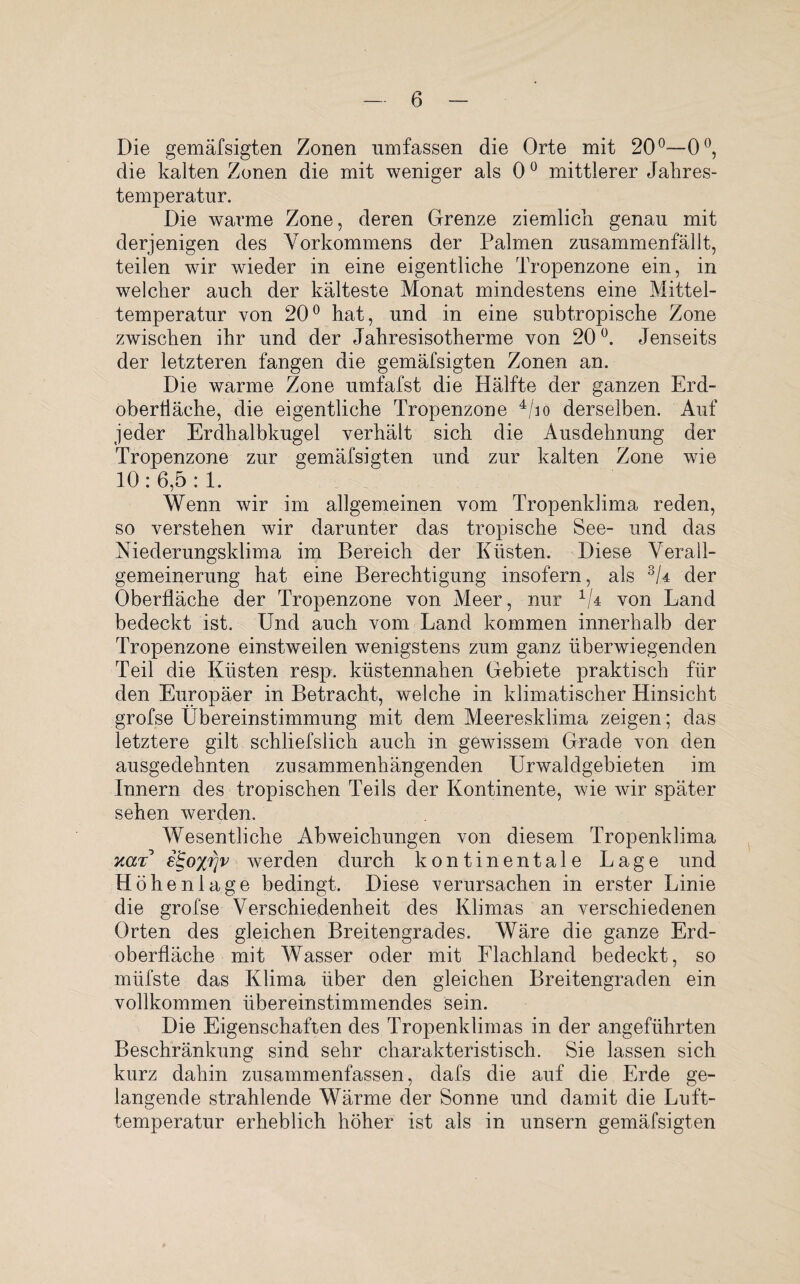 Die gemäfsigten Zonen umfassen die Orte mit 20°—0°, die kalten Zonen die mit weniger als 0° mittlerer Jahres¬ temperatur. Die warme Zone, deren Grenze ziemlich genau mit derjenigen des Vorkommens der Palmen zusammenfällt, teilen wir wieder in eine eigentliche Tropenzone ein, in welcher auch der kälteste Monat mindestens eine Mittel¬ temperatur von 20° hat, und in eine subtropische Zone zwischen ihr und der Jahresisotherme von 20°. Jenseits der letzteren fangen die gemäfsigten Zonen an. Die warme Zone umfafst die Hälfte der ganzen Erd¬ oberfläche, die eigentliche Tropenzone 4/io derselben. Auf jeder Erdhalbkugel verhält sich die Ausdehnung der Tropenzone zur gemäfsigten und zur kalten Zone wie 10 : 6,5 :1. Wenn wir im allgemeinen vom Tropenklima reden, so verstehen wir darunter das tropische See- und das Niederungsklima im Bereich der Küsten. Diese Verall¬ gemeinerung hat eine Berechtigung insofern, als 3G der Oberfläche der Tropenzone von Meer, nur 1U von Land bedeckt ist. Und auch vom Land kommen innerhalb der Tropenzone einstweilen wenigstens zum ganz überwiegenden Teil die Küsten resp. küstennahen Gebiete praktisch für den Europäer in Betracht, welche in klimatischer Hinsicht grofse Übereinstimmung mit dem Meeresklima zeigen; das letztere gilt schliefslich auch in gewissem Grade von den ausgedehnten zusammenhängenden Urwaldgebieten im Innern des tropischen Teils der Kontinente, wie wir später sehen werden. Wesentliche Abweichungen von diesem Tropenklima kut e£o%rjv werden durch kontinentale Lage und Höhenlage bedingt. Diese verursachen in erster Linie die grofse Verschiedenheit des Klimas an verschiedenen Orten des gleichen Breitengrades. Wäre die ganze Erd¬ oberfläche mit Wasser oder mit Flachland bedeckt, so miifste das Klima über den gleichen Breitengraden ein vollkommen übereinstimmendes sein. Die Eigenschaften des Tropenklimas in der angeführten Beschränkung sind sehr charakteristisch. Sie lassen sich kurz dahin zusammenfassen, dafs die auf die Erde ge¬ langende strahlende Wärme der Sonne und damit die Luft¬ temperatur erheblich höher ist als in unsern gemäfsigten