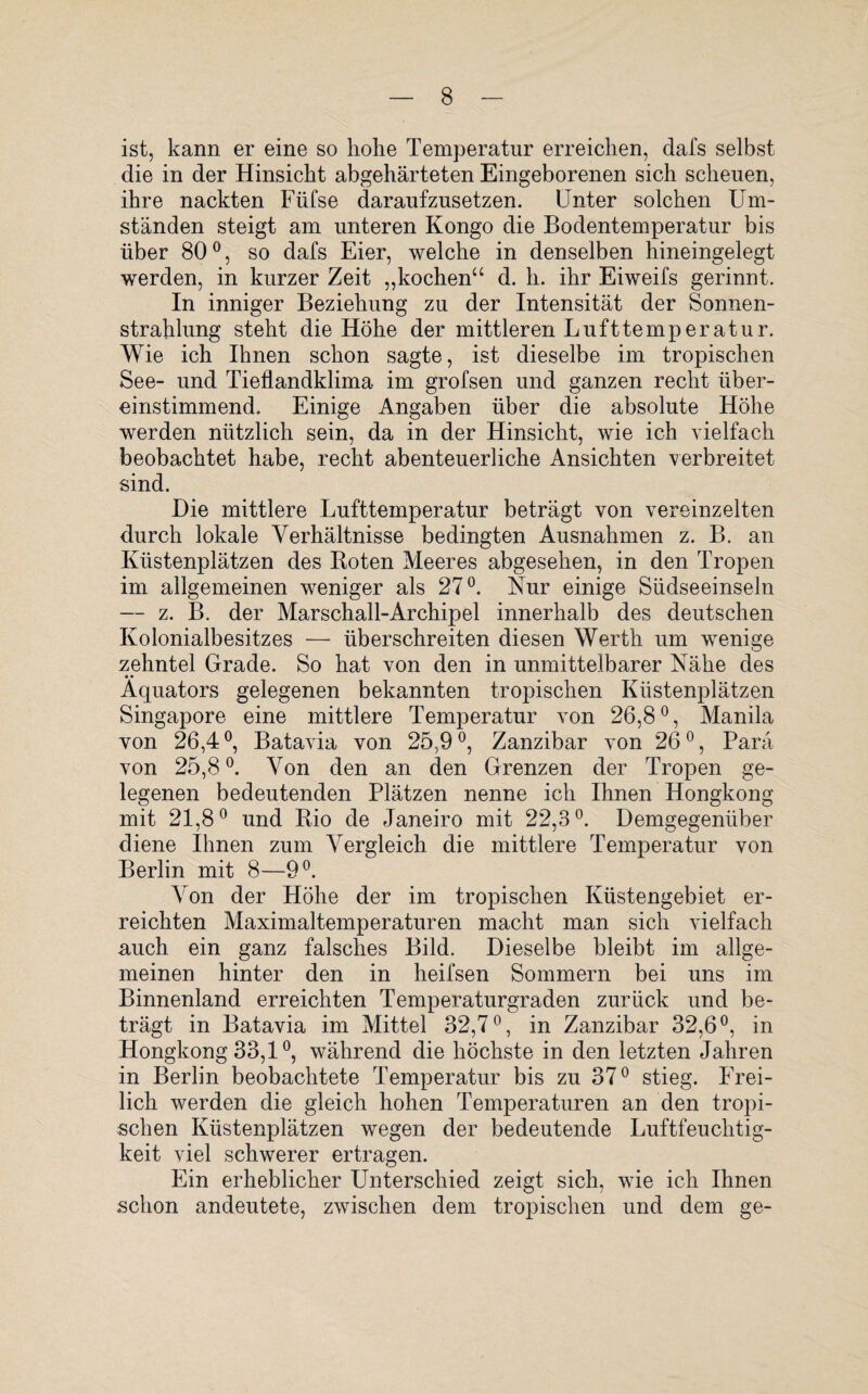ist, kann er eine so hohe Temperatur erreichen, dafs selbst die in der Hinsicht abgehärteten Eingeborenen sich scheuen, ihre nackten Füfse daraufzusetzen. Unter solchen Um¬ ständen steigt am unteren Kongo die Bodentemperatur bis über 800, so dafs Eier, welche in denselben hineingelegt werden, in kurzer Zeit „kochen“ d. h. ihr Eiweifs gerinnt. In inniger Beziehung zu der Intensität der Sonnen¬ strahlung steht die Höhe der mittleren Lufttemperatur. Wie ich Ihnen schon sagte, ist dieselbe im tropischen See- und Tieflandklima im grofsen und ganzen recht über¬ einstimmend. Einige Angaben über die absolute Höhe werden nützlich sein, da in der Hinsicht, wie ich vielfach beobachtet habe, recht abenteuerliche Ansichten verbreitet sind. Die mittlere Lufttemperatur beträgt von vereinzelten durch lokale Verhältnisse bedingten Ausnahmen z. B. an Küstenplätzen des Boten Meeres abgesehen, in den Tropen im allgemeinen weniger als 27°. Kur einige Südseeinseln — z. B. der Marschall-Archipel innerhalb des deutschen Kolonialbesitzes — überschreiten diesen Werth um wenige zehntel Grade. So hat von den in unmittelbarer Nähe des • • Äquators gelegenen bekannten tropischen Küstenplätzen Singapore eine mittlere Temperatur von 26,8°, Manila von 26,4 °, Batavia von 25,9 °, Zanzibar von 260, Para von 25,8°. Von den an den Grenzen der Tropen ge¬ legenen bedeutenden Plätzen nenne ich Ihnen Hongkong mit 21,8° und Rio de Janeiro mit 22,3°. Demgegenüber diene Ihnen zum Vergleich die mittlere Temperatur von Berlin mit 8—9°. Von der Höhe der im tropischen Küstengebiet er¬ reichten Maximaltemperaturen macht man sich vielfach auch ein ganz falsches Bild. Dieselbe bleibt im allge¬ meinen hinter den in heifsen Sommern bei uns im Binnenland erreichten Temperaturgraden zurück und be¬ trägt in Batavia im Mittel 32,7°, in Zanzibar 32,6°, in Hongkong 33,1°, während die höchste in den letzten Jahren in Berlin beobachtete Temperatur bis zu 37° stieg. Frei¬ lich werden die gleich hohen Temperaturen an den tropi¬ schen Küstenplätzen wegen der bedeutende Luftfeuchtig¬ keit viel schwerer ertragen. Ein erheblicher Unterschied zeigt sich, wie ich Ihnen schon andeutete, zwischen dem tropischen und dem ge-