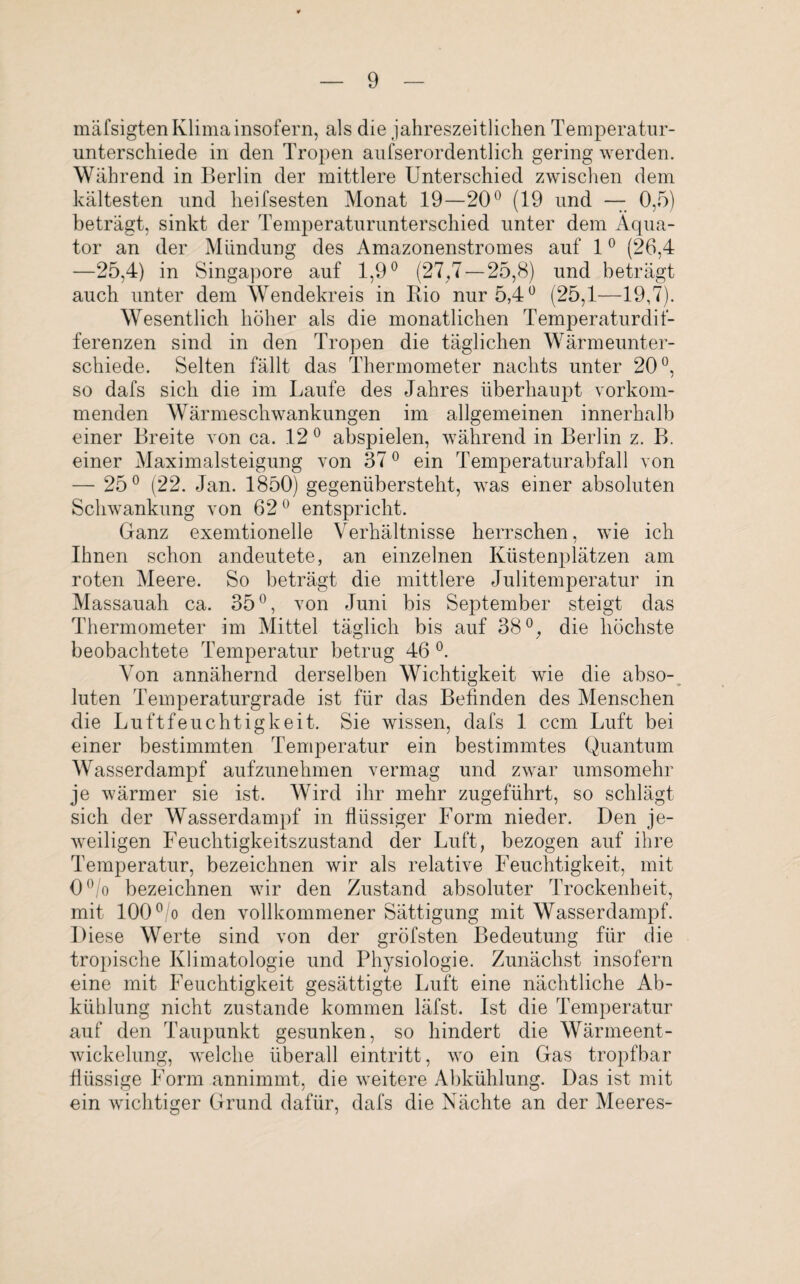 mäfsigten Klima insofern, als die jahreszeitlichen Temperatur¬ unterschiede in den Tropen aufserordentlich gering werden. Während in Berlin der mittlere Unterschied zwischen dem kältesten und heifsesten Monat 19—20° (19 und — 0,5) beträgt, sinkt der Temperaturunterschied unter dem Äqua¬ tor an der Mündung des Amazonenstromes auf 10 (26,4 —25,4) in Singapore auf 1,9° (27,7 — 25,8) und beträgt auch unter dem Wendekreis in Bio nur 5,4° (25,1—19,7). Wesentlich höher als die monatlichen Temperaturdif- ferenzen sind in den Tropen die täglichen Wärmeunter¬ schiede. Selten fällt das Thermometer nachts unter 20°, so dafs sich die im Laufe des Jahres überhaupt vorkom¬ menden Wärmeschwankungen im allgemeinen innerhalb einer Breite von ca. 12° abspielen, während in Berlin z. B. einer Maximalsteigung von 370 ein Temperaturabfall von — 25° (22. Jan. 1850) gegenübersteht, was einer absoluten Schwankung von 62° entspricht. Ganz exemtioneile Verhältnisse herrschen, wie ich Ihnen schon andeutete, an einzelnen Küstenplätzen am roten Meere. So beträgt die mittlere Julitemperatur in Massauah ca. 35°, von Juni bis September steigt das Thermometer im Mittel täglich bis auf 38°, die höchste beobachtete Temperatur betrug 46 °. Von annähernd derselben Wichtigkeit wie die abso¬ luten Temperaturgrade ist für das Befinden des Menschen die Luftfeuchtigkeit. Sie wissen, dafs 1 ccm Luft bei einer bestimmten Temperatur ein bestimmtes Quantum Wasserdampf aufzunehmen vermag und zwar umsomehr je wärmer sie ist. Wird ihr mehr zugeführt, so schlägt sich der Wasserdampf in flüssiger Form nieder. Den je¬ weiligen Feuchtigkeitszustand der Luft, bezogen auf ihre Temperatur, bezeichnen wir als relative Feuchtigkeit, mit 0°/o bezeichnen wir den Zustand absoluter Trockenheit, mit 100 °/o den vollkommener Sättigung mit Wasserdampf. Diese Werte sind von der gröfsten Bedeutung für die tropische Klimatologie und Physiologie. Zunächst insofern eine mit Feuchtigkeit gesättigte Luft eine nächtliche Ab¬ kühlung nicht zustande kommen läfst. Ist die Temperatur auf den Taupunkt gesunken, so hindert die Wärmeent¬ wickelung, welche überall eintritt, wo ein Gas tropfbar flüssige Form annimmt, die weitere Abkühlung. Das ist mit ein wichtiger Grund dafür, dafs die Nächte an der Meeres-