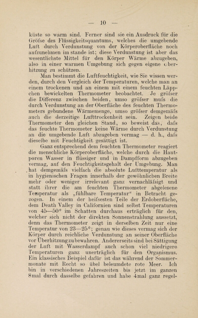 kiiste so warm sind. Ferner sind sie ein Ausdruck für die (fröfse des Flüssigkeitsquantums, welches die umgebende Luft durch Verdunstung von der Körperoberfläche noch aufzunehmen imstande ist; diese Verdunstung ist aber das wesentlichste Mittel für den Körper Wärme abzugeben, also in einer warmen Umgebung sich gegen eigene uber- hitzung zu schützen. Man bestimmt die Luftfeuchtigkeit, wie Sie wissen wer¬ den, durch den Vergleich der Temperaturen, welche man an einem trockenen und an einem mit einem feuchten Läpp¬ chen bewickelten Thermometer beobachtet. Je gröfser die Differenz zwischen beiden, umso gröfser mufs die durch Verdunstung an der Oberfläche des feuchten Thermo¬ meters gebundene Wärmemenge, umso gröfser demgemäfs auch die derzeitige Lufttrockenheit sein. Zeigen beide Thermometer den gleichen Stand, so beweist das, dafs das feuchte Thermometer keine Wärme durch Verdunstung an die umgebende Luft abzugeben vermag — d. h., dafs dieselbe mit Feuchtigkeit gesättigt ist. Ganz entsprechend dem feuchten Thermometer reagiert die menschliche Körperoberfläche, welche durch die Haut¬ poren Wasser in flüssiger und in Dampfform abzugeben vermag, auf den Feuchtigkeitsgehalt der Umgebung. Man .hat demgemäfs vielfach die absolute Lufttemperatur als in hygienischen Fragen innerhalb der gewöhnlichen Breite mehr oder weniger irrelevant ganz vernachläfsigt und statt ihrer die am feuchten Thermometer abgelesene Temperatur als „fühlbare Temperatur“ in Betracht ge¬ zogen. In einem der heifsesten Teile der Erdoberfläche, dem Death Valley in Californien sind selbst Temperaturen von 45—50ü im Schatten durchaus erträglich für den, welcher sich nicht der direkten Sonnenstrahlung aussetzt, denn das Thermometer zeigt in derselben Zeit nur eine Temperatur von 23—25°; genau wie dieses vermag sich der Körper durch reichliche Verdunstung an seiner Oberfläche vor Überhitzung zubewahren. Andererseits sind bei Sättigung der Luft mit Wasserdampf auch schon viel niedrigere Temperaturen ganz unerträglich für den Organismus. Ein klassisches Beispiel dafür ist das während der Sommer¬ monate mit Recht so übel beleumdete rote Meer. Ich bin in verschiedenen Jahreszeiten bis jetzt im ganzen 8mal durch dasselbe gefahren und habe 4mal ganz regel-
