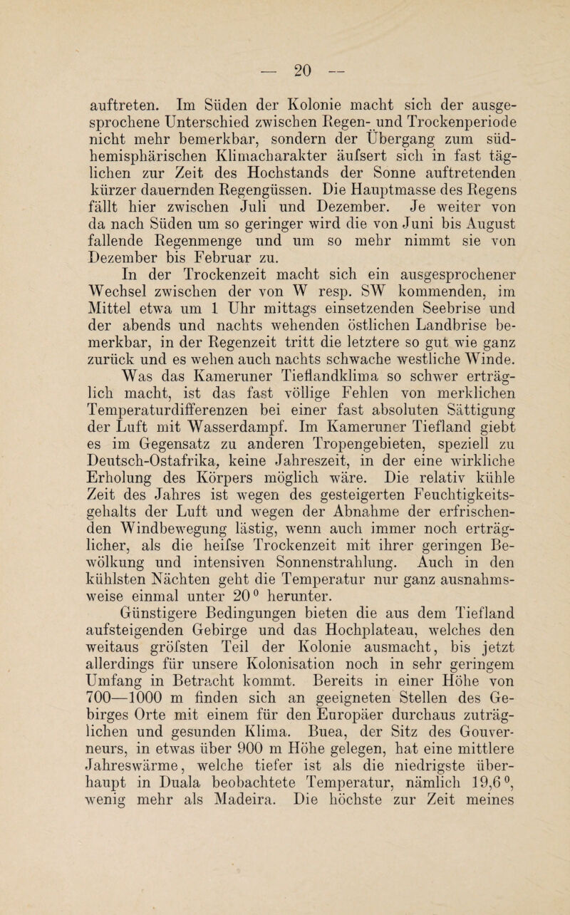 auftreten. Im Süden der Kolonie macht sich der ausge¬ sprochene Unterschied zwischen Regen- und Trockenperiode nicht mehr bemerkbar, sondern der Übergang zum süd¬ hemisphärischen Klimacharakter äufsert sich in fast täg¬ lichen zur Zeit des Hochstands der Sonne auftretenden kürzer dauernden Regengüssen. Die Hauptmasse des Regens fällt hier zwischen Juli und Dezember. Je weiter von da nach Süden um so geringer wird die von Juni bis August fallende Regenmenge und um so mehr nimmt sie von Dezember bis Februar zu. In der Trockenzeit macht sich ein ausgesprochener Wechsel zwischen der von W resp. SW kommenden, im Mittel etwa um 1 Uhr mittags einsetzenden Seebrise und der abends und nachts wehenden östlichen Landbrise be¬ merkbar, in der Regenzeit tritt die letztere so gut wie ganz zurück und es wehen auch nachts schwache westliche Winde. Was das Kameruner Tieflandklima so schwer erträg¬ lich macht, ist das fast völlige Fehlen von merklichen Temperaturdifferenzen bei einer fast absoluten Sättigung der Luft mit Wasserdampf. Im Kameruner Tiefland giebt es im Gegensatz zu anderen Tropengebieten, speziell zu Deutsch-Ostafrika, keine Jahreszeit, in der eine wirkliche Erholung des Körpers möglich wäre. Die relativ kühle Zeit des Jahres ist wegen des gesteigerten Feuchtigkeits¬ gehalts der Luft und wegen der Abnahme der erfrischen¬ den Windbewegung lästig, wenn auch immer noch erträgL licher, als die heifse Trockenzeit mit ihrer geringen Be¬ wölkung und intensiven Sonnenstrahlung. Auch in den kühlsten Nächten geht die Temperatur nur ganz ausnahms¬ weise einmal unter 20° herunter. Günstigere Bedingungen bieten die aus dem Tiefland aufsteigenden Gebirge und das Hochplateau, welches den weitaus gröfsten Teil der Kolonie ausmacht, bis jetzt allerdings für unsere Kolonisation noch in sehr geringem Umfang in Betracht kommt. Bereits in einer Höhe von 700—1000 m finden sich an geeigneten Stellen des Ge¬ birges Orte mit einem für den Europäer durchaus zuträg¬ lichen und gesunden Klima. Buea, der Sitz des Gouver¬ neurs, in etwas über 900 m Höhe gelegen, hat eine mittlere Jahreswärme, welche tiefer ist als die niedrigste über¬ haupt in Duala beobachtete Temperatur, nämlich 19,6°, wenig mehr als Madeira. Die höchste zur Zeit meines