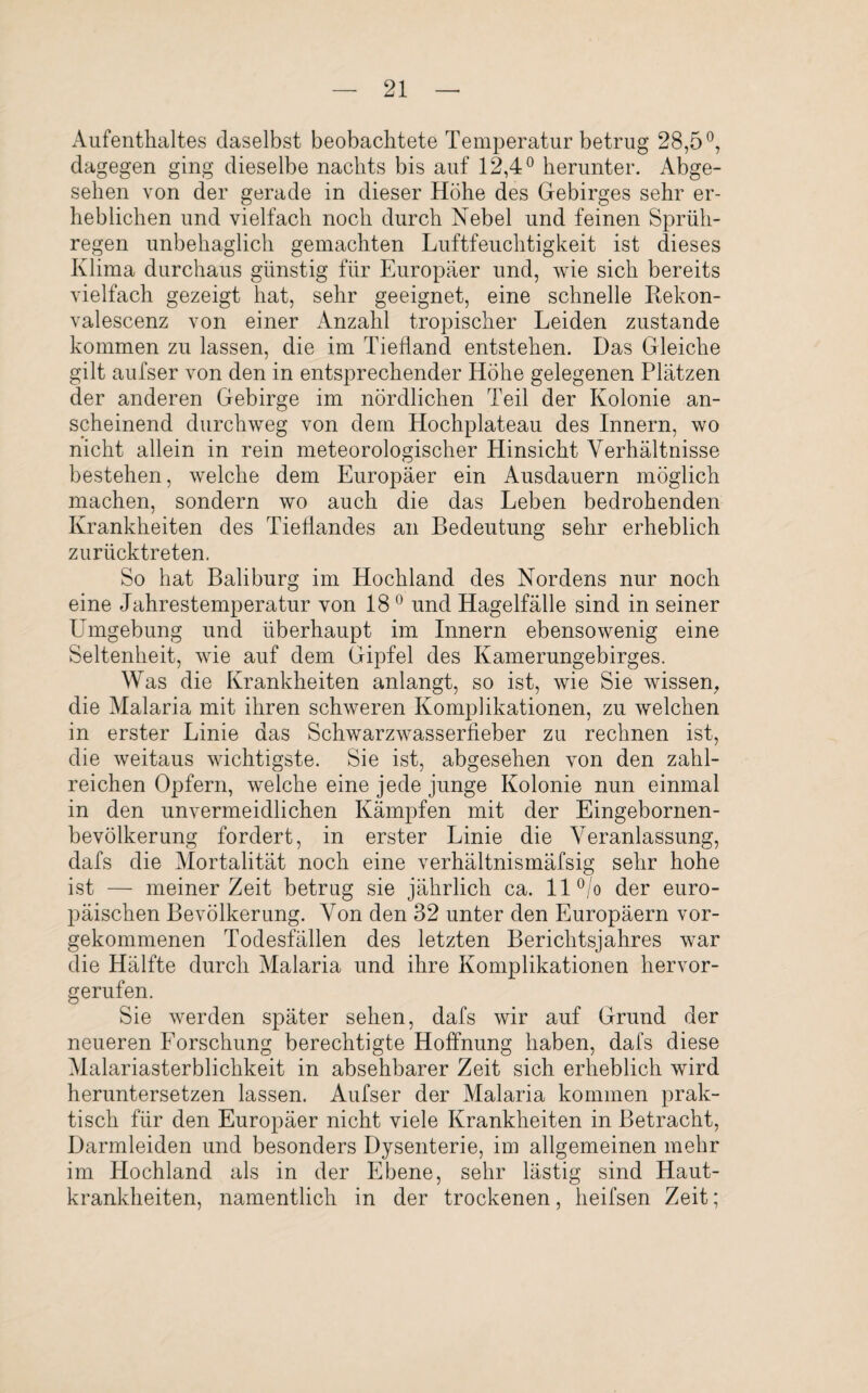 Aufenthaltes daselbst beobachtete Temperatur betrug 28,5°, dagegen ging dieselbe nachts bis auf 12,4° herunter. Abge¬ sehen von der gerade in dieser Höhe des Gebirges sehr er¬ heblichen und vielfach noch durch Nebel und feinen Sprüh¬ regen unbehaglich gemachten Luftfeuchtigkeit ist dieses Klima durchaus günstig für Europäer und, wie sich bereits vielfach gezeigt hat, sehr geeignet, eine schnelle Rekon- valescenz von einer Anzahl tropischer Leiden zustande kommen zu lassen, die im Tiefland entstehen. Das Gleiche gilt aufser von den in entsprechender Höhe gelegenen Plätzen der anderen Gebirge im nördlichen Teil der Kolonie an¬ scheinend durchweg von dem Hochplateau des Innern, wo nicht allein in rein meteorologischer Hinsicht Verhältnisse bestehen, welche dem Europäer ein Ausdauern möglich machen, sondern wo auch die das Leben bedrohenden Krankheiten des Tieflandes an Bedeutung sehr erheblich zurücktreten. So hat Baliburg im Hochland des Nordens nur noch eine Jahrestemperatur von 180 und Hagelfälle sind in seiner Tongebung und überhaupt im Innern ebensowenig eine Seltenheit, wie auf dem Gipfel des Kamerungebirges. Was die Krankheiten anlangt, so ist, wie Sie wissen, die Malaria mit ihren schweren Komplikationen, zu welchen in erster Linie das Schwarzwasserfieber zu rechnen ist, die weitaus wichtigste. Sie ist, abgesehen von den zahl¬ reichen Opfern, welche eine jede junge Kolonie nun einmal in den unvermeidlichen Kämpfen mit der Eingebornen- bevölkerung fordert, in erster Linie die Veranlassung, dafs die Mortalität noch eine verhältnismäfsig sehr hohe ist — meiner Zeit betrag sie jährlich ca. 11 °/o der euro¬ päischen Bevölkerung. Von den 32 unter den Europäern vor¬ gekommenen Todesfällen des letzten Berichtsjahres war die Hälfte durch Malaria und ihre Komplikationen hervor¬ gerufen. Sie werden später sehen, dafs wir auf Grund der neueren Forschung berechtigte Hoffnung haben, dafs diese Malariasterblichkeit in absehbarer Zeit sich erheblich wird heruntersetzen lassen. Aufser der Malaria kommen prak¬ tisch für den Europäer nicht viele Krankheiten in Betracht, Darmleiden und besonders Dysenterie, im allgemeinen mehr im Hochland als in der Ebene, sehr lästig sind Haut¬ krankheiten, namentlich in der trockenen, heifsen Zeit;