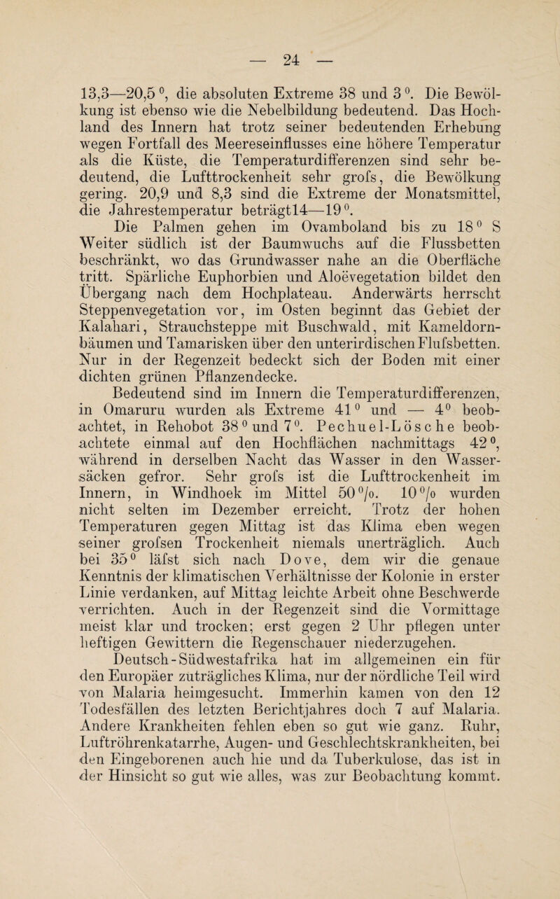 13,3—20,5 °, die absoluten Extreme 38 und 3 °. Die Bewöl¬ kung ist ebenso wie die Nebelbildung bedeutend. Das Hoch¬ land des Innern hat trotz seiner bedeutenden Erhebung wegen Fortfall des Meereseinflusses eine höhere Temperatur als die Küste, die Temperaturdifferenzen sind sehr be¬ deutend, die Lufttrockenheit sehr grofs, die Bewölkung gering. 20,9 und 8,3 sind die Extreme der Monatsmittel, die Jahrestemperatur beträgtl4—19°. Die Palmen gehen im Ovamboland bis zu 180 S Weiter südlich ist der Baumwuchs auf die Flussbetten beschränkt, wo das Grundwasser nahe an die Oberfläche tritt. Spärliche Euphorbien und Aloevegetation bildet den Übergang nach dem Hochplateau. Anderwärts herrscht Steppenvegetation vor, im Osten beginnt das Gebiet der Kalahari, Strauchsteppe mit Buschwald, mit Kameldorn¬ bäumen und Tamarisken über den unterirdischen Flufsbetten. Nur in der Regenzeit bedeckt sich der Boden mit einer dichten grünen Pflanzendecke. Bedeutend sind im Innern die Temperaturdifferenzen, in Omaruru wurden als Extreme 41° und — 4° beob¬ achtet, in Rehobot 38°und7°. Pechuel-Lösc he beob¬ achtete einmal auf den Hochflächen nachmittags 42°, während in derselben Nacht das Wasser in den Wasser¬ säcken gefror. Sehr grofs ist die Lufttrockenheit im Innern, in Windhoek im Mittel 50°/o* 10°/o wurden nicht selten im Dezember erreicht. Trotz der hohen Temperaturen gegen Mittag ist das Klima eben wegen seiner grofsen Trockenheit niemals unerträglich. Auch bei 35° läfst sich nach Dove, dem wir die genaue Kenntnis der klimatischen Verhältnisse der Kolonie in erster Linie verdanken, auf Mittag leichte Arbeit ohne Beschwerde •verrichten. Auch in der Regenzeit sind die Vormittage meist klar und trocken; erst gegen 2 Uhr pflegen unter heftigen Gewittern die Regenschauer niederzugehen. Deutsch “Südwestafrika hat im allgemeinen ein für den Europäer zuträgliches Klima, nur der nördliche Teil wird von Malaria heimgesucht. Immerhin kamen von den 12 Todesfällen des letzten Berichtjahres doch 7 auf Malaria. Andere Krankheiten fehlen eben so gut wie ganz. Ruhr, Luftröhrenkatarrhe, Augen- und Geschlechtskrankheiten, bei den Eingeborenen auch hie und da Tuberkulose, das ist in der Hinsicht so gut wie alles, was zur Beobachtung kommt.
