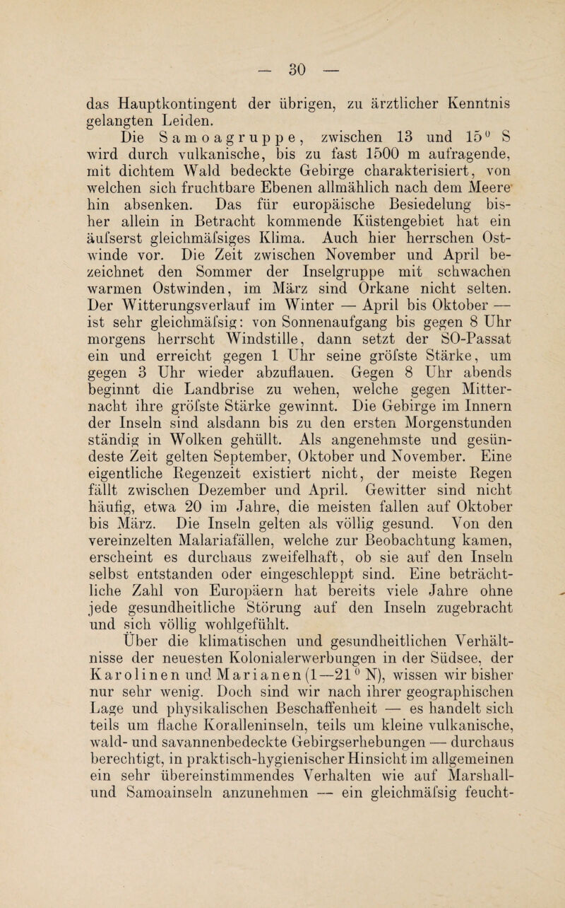 das Hauptkontingent der übrigen, zu ärztlicher Kenntnis gelangten Leiden. Die Samoagruppe, zwischen 13 und 150 S wird durch vulkanische, bis zu fast 1500 m aufragende, mit dichtem Wald bedeckte Gebirge charakterisiert, von welchen sich fruchtbare Ebenen allmählich nach dem Meere hin absenken. Das für europäische Besiedelung bis¬ her allein in Betracht kommende Küstengebiet hat ein äufserst gleichmäfsiges Klima. Auch hier herrschen Ost¬ winde vor. Die Zeit zwischen November und April be¬ zeichnet den Sommer der Inselgruppe mit schwachen warmen Ostwinden, im März sind Orkane nicht selten. Der Witterungs verlauf im Winter — April bis Oktober — ist sehr gleichmäfsig: von Sonnenaufgang bis gegen 8 Uhr morgens herrscht Windstille, dann setzt der SO-Passat ein und erreicht gegen 1 LThr seine gröfste Stärke, um gegen 3 Uhr wieder abzullauen. Gegen 8 Uhr abends beginnt die Landbrise zu wehen, welche gegen Mitter¬ nacht ihre gröfste Stärke gewinnt. Die Gebirge im Innern der Inseln sind alsdann bis zu den ersten Morgenstunden ständig in Wolken gehüllt. Als angenehmste und gesün¬ deste Zeit gelten September, Oktober und November. Eine eigentliche Regenzeit existiert nicht, der meiste Regen fällt zwischen Dezember und April. Gewitter sind nicht häufig, etwa 20 im Jahre, die meisten fallen auf Oktober bis März. Die Inseln gelten als völlig gesund. Von den vereinzelten Malariafällen, welche zur Beobachtung kamen, erscheint es durchaus zweifelhaft, ob sie auf den Inseln selbst entstanden oder eingeschleppt sind. Eine beträcht¬ liche Zahl von Europäern hat bereits viele Jahre ohne jede gesundheitliche Störung auf den Inseln zugebracht und sich völlig wohlgefühlt. Über die klimatischen und gesundheitlichen Verhält¬ nisse der neuesten Kolonialerwerbungen in der Südsee, der Karolinen und Marianen (1—21 °N), wissen wir bisher nur sehr wenig. Doch sind wir nach ihrer geographischen Lage und physikalischen Beschaffenheit — es handelt sich teils um flache Koralleninseln, teils um kleine vulkanische, wähl- und savannenbedeckte Gebirgserhebungen — durchaus berechtigt, in praktisch-hygienischer Hinsicht im allgemeinen ein sehr übereinstimmendes Verhalten wie auf Marsliall- und Samoainseln anzunehmen — ein gleichmäfsig feucht-