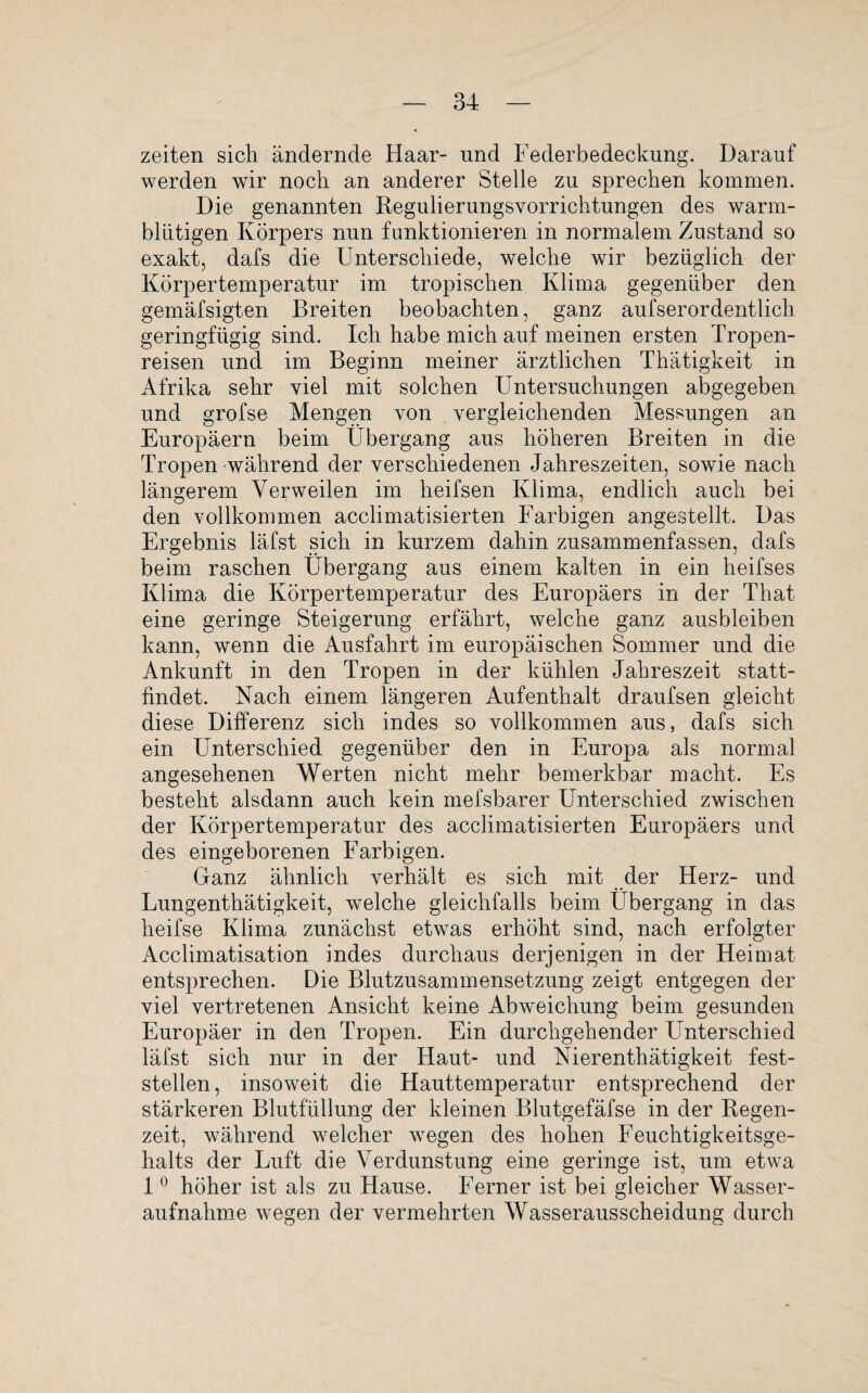 Zeiten sich ändernde Haar- und Federbedeckung. Darauf werden wir noch an anderer Stelle zu sprechen kommen. Die genannten Regulierungsvorrichtungen des warm¬ blütigen Körpers nun funktionieren in normalem Zustand so exakt, dafs die Unterschiede, weiche wir bezüglich der Körpertemperatur im tropischen Klima gegenüber den gemäfsigten Breiten beobachten, ganz aufserordentlich geringfügig sind. Ich habe mich auf meinen ersten Tropen¬ reisen und im Beginn meiner ärztlichen Thätigkeit in Afrika sehr viel mit solchen Untersuchungen abgegeben und grofse Mengen von vergleichenden Messungen an Europäern beim Übergang aus höheren Breiten in die Tropen während der verschiedenen Jahreszeiten, sowie nach längerem Verweilen im heifsen Klima, endlich auch bei den vollkommen acclimatisierten Farbigen angestellt. Das Ergebnis läfst sich in kurzem dahin zusammenfassen, dafs beim raschen Übergang aus einem kalten in ein heifses Klima die Körpertemperatur des Europäers in der That eine geringe Steigerung erfährt, welche ganz ausbleiben kann, wenn die Ausfahrt im europäischen Sommer und die Ankunft in den Tropen in der kühlen Jahreszeit statt¬ findet. Nach einem längeren Aufenthalt draufsen gleicht diese Differenz sich indes so vollkommen aus, dafs sich ein Unterschied gegenüber den in Europa als normal angesehenen Werten nicht mehr bemerkbar macht. Es besteht alsdann auch kein mefsbarer Unterschied zwischen der Körpertemperatur des acclimatisierten Europäers und des eingeborenen Farbigen. Ganz ähnlich verhält es sich mit der Herz- und Lungenthätigkeit, welche gleichfalls beim Übergang in das heifse Klima zunächst etwas erhöht sind, nach erfolgter Acclimatisation indes durchaus derjenigen in der Heimat entsprechen. Die Blutzusammensetzung zeigt entgegen der viel vertretenen Ansicht keine Abweichung beim gesunden Europäer in den Tropen. Ein durchgehender Unterschied läfst sich nur in der Haut- und Nierenthätigkeit fest¬ stellen, insoweit die Hauttemperatur entsprechend der stärkeren Blutfüllung der kleinen Blutgefäfse in der Regen¬ zeit, während welcher wegen des hohen Feuchtigkeitsge¬ halts der Luft die Verdunstung eine geringe ist, um etwa 10 höher ist als zu Hause. Ferner ist bei gleicher Wasser¬ aufnahme wegen der vermehrten Wasserausscheidung durch