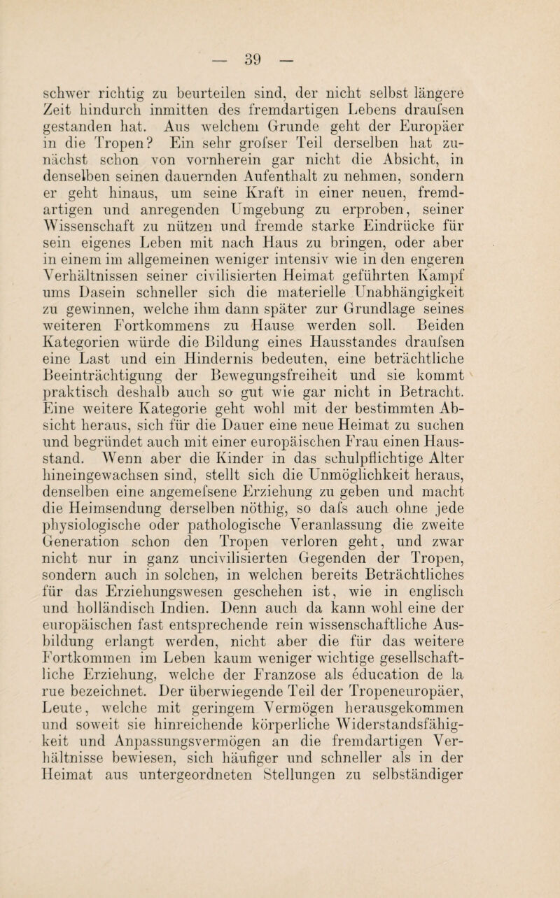 schwer richtig zu beurteilen sind, der nicht selbst längere Zeit hindurch inmitten des fremdartigen Lebens draufsen gestanden hat. Aus welchem Grunde geht der Europäer in die Tropen? Ein sehr grofser Teil derselben hat zu¬ nächst schon von vornherein gar nicht die Absicht, in denselben seinen dauernden Aufenthalt zu nehmen, sondern er geht hinaus, um seine Kraft in einer neuen, fremd¬ artigen und anregenden Umgebung zu erproben, seiner Wissenschaft zu nützen und fremde starke Eindrücke für sein eigenes Leben mit nach Haus zu bringen, oder aber in einem im allgemeinen weniger intensiv wie in den engeren Verhältnissen seiner civilisierten Heimat geführten Kampf ums Dasein schneller sich die materielle Unabhängigkeit zu gewinnen, welche ihm dann später zur Grundlage seines weiteren Fortkommens zu Hause werden soll. Beiden Kategorien würde die Bildung eines Hausstandes draufsen eine Last und ein Hindernis bedeuten, eine beträchtliche Beeinträchtigung der Bewegungsfreiheit und sie kommt praktisch deshalb auch so gut wie gar nicht in Betracht. Eine weitere Kategorie geht wohl mit der bestimmten Ab¬ sicht heraus, sich für die Dauer eine neue Heimat zu suchen und begründet auch mit einer europäischen Frau einen Haus¬ stand. Wenn aber die Kinder in das schulpflichtige Alter hineingewachsen sind, stellt sich die LTnmöglichkeit heraus, denselben eine angemefsene Erziehung zu geben und macht die Heimsendung derselben nöthig, so dafs auch ohne jede physiologische oder pathologische Veranlassung die zweite Generation schon den Tropen verloren geht, und zwar nicht nur in ganz uncivilisierten Gegenden der Tropen, sondern auch in solchen, in welchen bereits Beträchtliches für das Erziehungswesen geschehen ist, wie in englisch und holländisch Indien. Denn auch da kann wohl eine der europäischen fast entsprechende rein wissenschaftliche Aus¬ bildung erlangt werden, nicht aber die für das weitere Fortkommen im Leben kaum weniger wichtige gesellschaft¬ liche Erziehung, welche der Franzose als education de la rue bezeichnet. Der überwiegende Teil der Tropeneuropäer, Leute, welche mit geringem Vermögen herausgekommen und soweit sie hinreichende körperliche Widerstandsfähig¬ keit und Anpassungsvermögen an die fremdartigen Ver¬ hältnisse bewiesen, sich häufiger und schneller als in der Heimat aus untergeordneten Stellungen zu selbständiger