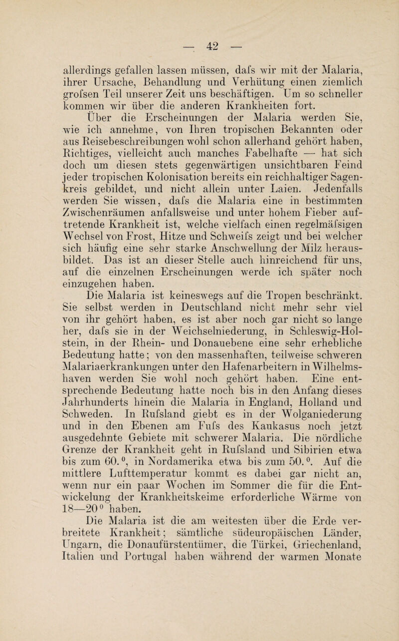 allerdings gefallen lassen müssen, dafs wir mit der Malaria, ihrer Ursache, Behandlung und Verhütung einen ziemlich grofsen Teil unserer Zeit uns beschäftigen. Um so schneller kommen wir über die anderen Krankheiten fort. Über die Erscheinungen der Malaria werden Sie, wie ich annehme, von Ihren tropischen Bekannten oder aus Beisebeschreibungen wohl schon allerhand gehört haben, Richtiges, vielleicht auch manches Fabelhafte — hat sich doch um diesen stets gegenwärtigen unsichtbaren Feind jeder tropischen Kolonisation bereits ein reichhaltiger Sagen¬ kreis gebildet, und nicht allein unter Laien. Jedenfalls werden Sie wissen, dafs die Malaria eine in bestimmten Zwischenräumen anfallsweise und unter hohem Fieber auf¬ tretende Krankheit ist, welche vielfach einen regelmäfsigen Wechsel von Frost, Hitze und Schweifs zeigt und bei welcher sich häufig eine sehr starke Anschwellung der Milz heraus¬ bildet. Das ist an dieser Stelle auch hinreichend für uns, auf die einzelnen Erscheinungen werde ich später noch einzugehen haben. Die Malaria ist keineswegs auf die Tropen beschränkt. Sie selbst werden in Deutschland nicht mehr sehr viel von ihr gehört haben, es ist aber noch gar nicht so lange her, dafs sie in der Weichselniederung, in Schleswig-Hol¬ stein, in der Rhein- und Donauebene eine sehr erhebliche Bedeutung hatte; von den massenhaften, teilweise schweren Malariaerkrankungen unter den Hafenarbeitern in Wilhelms¬ haven werden Sie wohl noch gehört haben. Eine ent¬ sprechende Bedeutung hatte noch bis in den Anfang dieses Jahrhunderts hinein die Malaria in England, Holland und Schweden. In Rufsland giebt es in der Wolganiederung und in den Ebenen am Fufs des Kaukasus noch jetzt ausgedehnte Gebiete mit schwerer Malaria. Die nördliche Grenze der Krankheit geht in Rufsland und Sibirien etwa bis zum 60. °, in Nordamerika etwa bis zum 50. °. Auf die mittlere Lufttemperatur kommt es dabei gar nicht an, wenn nur ein paar Wochen im Sommer die für die Ent¬ wickelung der Krankheitskeime erforderliche Wärme von 18—20° haben. Die Malaria ist die am weitesten über die Erde ver¬ breitete Krankheit; sämtliche südeuropäischen Länder, Ungarn, die Donaufürstentümer, die Türkei, Griechenland, Italien und Portugal haben während der warmen Monate