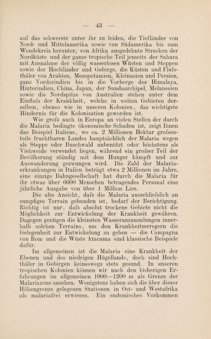 auf das schwerste unter ihr zu leiden, die Tiefländer von Nord- und Mittelamerika sowie von Südamerika bis zum Wendekreis herunter, von Afrika ausgedehnte Strecken der Nordküste und der ganze tropische Teil jenseits der Sahara mit Ausnahme der völlig wasserlosen Wüsten und Steppen sowie der Hochländer und Gebirge, die Küsten und Flufs- thäler von Arabien, Mesopotamien, Kleinasien und Persien, ganz Vorderindien bis in die Vorberge des Himalaya, Hinterindien, China, Japan, der Sundaarchipel, Melanesien sowie die Nordspitze von Australien stehen unter dem Einflufs der Krankheit, welche in weiten Gebieten der¬ selben, ebenso wie in unseren Kolonien, das wichtigste Hindernis für die Kolonisation geworden ist. Wie grofs auch in Europa an vielen Stellen der durch die Malaria bedingte ökonomische Schaden ist, zeigt Ihnen das Beispiel Italiens, wo ca. 2 Millionen Hektar grofsen- teils fruchtbaren Landes hauptsächlich der Malaria wegen als Steppe oder Buschwald unbenützt oder höchstens als Viehweide verwendet liegen, während ein grofser Teil der Bevölkerung ständig mit dem Hunger kämpft und zur Auswanderung gezwungen wird. Die Zahl der Malaria¬ erkrankungen in Italien beträgt etwa 2 Millionen im Jahre, eine einzige Bahngesellschaft hat durch die Malaria für ihr etwTas über 6000 Menschen betragendes Personal eine jährliche Ausgabe von über 1 Million Lire. Die alte Ansicht, dafs die Malaria ausschliefslich an sumpfiges Terrain gebunden ist, bedarf der Berichtigung. Hichtig ist nur, dafs absolut trockene Gebiete nicht die Möglichkeit zur Entwickelung der Krankheit gewähren. Dagegen genügen die kleinsten Wasseransammlungen inner¬ halb solchen Terrains, um den Krankheitserregern die Gelegenheit zur Entwickelung zu geben — die Campagna von Born und die Wüste Atacama sind klassische Beispiele dafür. Im allgemeinen ist die Malaria eine Krankheit der Ebenen und des niedrigen Hügellands, doch sind Hoch- thäler in Gebirgen keineswegs stets gesund. In unseren tropischen Kolonien können wir nach den bisherigen Er¬ fahrungen im allgemeinen 1000—1200 m als Grenze der Malariazone ansehen. Wenigstens haben sich die über dieser Höhengrenze gelegenen Stationen in Ost- und Westafrika als malariafrei erwiesen. Ein endemisches Vorkommen