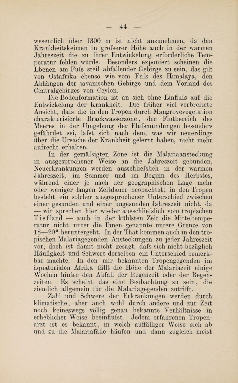 wesentlich über 1300 m ist nicht anzunehmen, da den Krankheitskeimen in gröfserer Höhe auch in der warmen Jahreszeit die zu ihrer Entwickelung erforderliche Tem¬ peratur fehlen würde. Besonders exponiert scheinen die Ebenen am Fufs steil abfallender Gebirge zu sein, das gilt von Ostafrika ebenso wie vom Fufs des Himalaya, den Abhängen der javanischen Gebirge und dem Vorland des Centralgebirges von Ceylon. Die Bodenformation ist an sich ohne Einflufs auf die Entwickelung der Krankheit. Die früher viel verbreitete Ansicht, dafs die in den Tropen durch Mangrovevegetation charakterisierte Brackwasserzone, der Flutbereich des Meeres in der Umgebung der Flufsmündungen besonders gefährdet sei, läfst sich nach dem, was wir neuerdings über die Ursache der Krankheit gelernt haben, nicht mehr aufrecht erhalten. In der gemäfsigten Zone ist die Malariaansteckung in ausgesprochener Weise an die Jahreszeit gebunden, Neuerkrankungen werden ausschliefslich in der warmen Jahreszeit, im Sommer und im Beginn des Herbstes, während einer je nach der geographischen Lage mehr oder weniger langen Zeitdauer beobachtet; in den Tropen besteht ein solcher ausgesprochener Unterschied zwischen einer gesunden und einer ungesunden Jahreszeit nicht, da — wir sprechen hier wieder ausschliefslich vom tropischen Tiefland — auch in der kühlsten Zeit die Mitteltempe¬ ratur nicht unter die Ihnen genannte untere Grenze von 18-—20° heruntergeht. In der That kommen auch in den tro¬ pischen Malariagegenden Ansteckungen zu jeder Jahreszeit vor, doch ist damit nicht gesagt, dafs sich nicht bezüglich Häufigkeit und Schwere derselben ein Unterschied bemerk¬ bar machte. In den mir bekannten Tropengegenden im äquatorialen Afrika fällt die Höhe der Malariazeit einige Wochen hinter den Abfall der Regenzeit oder der Regen¬ zeiten. Es scheint das eine Beobachtung zu sein, die ziemlich allgemein für die Malariagegenden zutrifft. Zahl und Schwere der Erkrankungen werden durch klimatische, aber auch wohl durch andere und zur Zeit noch keineswegs völlig genau bekannte Verhältnisse in erheblicher Weise beeinflufst. Jedem erfahrenen Tropen¬ arzt ist es bekannt, in welch auffälliger Weise sich ab und zu die Malariafälle häufen und dann zugleich meist