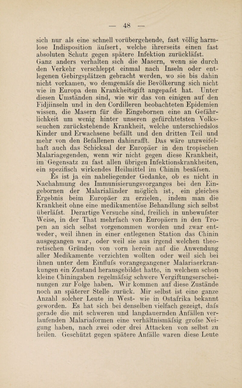 sich nur als eine schnell vorübergehende, fast völlig harm¬ lose Indisposition äufsert, welche ihrerseits einen fast absoluten Schutz gegen spätere Infektion zurückläfst. Ganz anders verhalten sich die Masern, wenn sie durch den Verkehr verschleppt einmal nach Inseln oder ent¬ legenen Gebirgsplätzen gebracht werden, wo sie bis dahin nicht vorkamen, wo demgemäfs die Bevölkerung sich nicht wie in Europa dem Krankheitsgift angepafst hat. Unter diesen Umständen sind, wie wir das von einigen auf den Fidjiinseln und in den Cordilleren beobachteten Epidemien wissen, die Masern für die Eingebornen eine an Gefähr¬ lichkeit um wenig hinter unseren gefürchtetsten Volks¬ seuchen zurückstellende Krankheit, welche unterschiedslos Kinder und Erwachsene befällt und den dritten Teil und mehr von den Befallenen dahinrafft. Das wäre unzweifel¬ haft auch das Schicksal der Europäer in den tropischen Malariagegenden, wenn wir nicht gegen diese Krankheit, im Gegensatz zu fast allen übrigen Infektionskrankheiten, ein spezifisch wirkendes Heilmittel im Chinin besäfsen. Es ist ja ein naheliegender Gedanke, ob es nicht in Nachahmung des ImmunisierungsVorganges bei den Ein¬ gebornen der Malarialänder möglich ist, ein gleiches Ergebnis beim Europäer zu erzielen, indem man die Krankheit ohne eine medikamentöse Behandlung sich selbst überläfst. Derartige Versuche sind, freilich in unbewufster Weise, in der That mehrfach von Europäern in den Tro¬ pen an sich selbst vorgenommen worden und zwar ent¬ weder, weil ihnen in einer entlegenen Station das Chinin ausgegangen war, oder weil sie aus irgend welchen theo¬ retischen Gründen von vorn herein auf die Anwendung aller Medikamente verzichten wollten oder weil sich bei ihnen unter dem Einflufs vorangegangener Malariaerkran¬ kungen ein Zustand herausgebildet hatte, in welchem schon kleine Chiningaben regelmäfsig schwere Vergiftungserschei¬ nungen zur Folge haben. Wir kommen auf diese Zustände noch an späterer Stelle zurück. Mir selbst ist eine ganze Anzahl solcher Leute in West- wie in Ostafrika bekannt geworden. Es hat sich bei denselben vielfach gezeigt, dafs gerade die mit schweren und langdauernden Anfällen ver¬ laufenden Malariaformen eine verhältnismäfsig grofse Nei¬ gung haben, nach zwei oder drei Attacken von selbst zu heilen. Geschützt gegen spätere Anfälle waren diese Leute